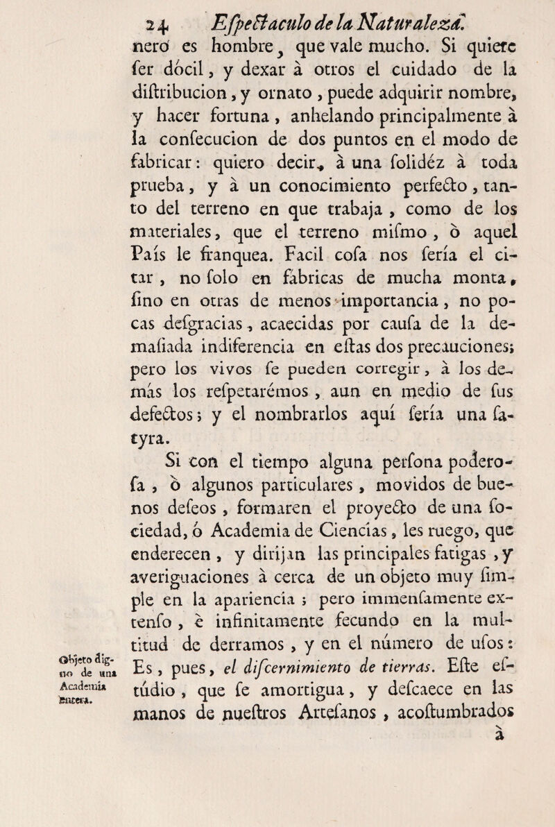 OK)«to álg- oo de un» Acadeiiii» 24, EfpeBáculo de lu Naturaleza nero es hombre^ que vale mucho. Si quiere fer dócil, y dexau á otros el cuidado de la diítribucion, y ornato , puede adquirir nombre, y hacer fortuna , anhelando principalmente á la confecucion de dos puntos en el modo de fabricar: quiero decir^ á una folidéz a toda prueba, y á un conocimiento perfefto , tan¬ to del terreno en que trabaja , como de los materiales , que el terreno miímo , o aquel País le franquea. Fácil cofa nos feria el ci¬ tar , no folo en fabricas de mucha monta, fino en otras de menos importancia, no po¬ cas clefgracias, acaecidas por caufa de la de- maíiada indiferencia en ellas dos precauciones; pero los vivos fe pueden corregir, á los de¬ más los refpetarémos , aun en medio de fus defeftos > y el nombrarlos aquí feria una fa- cyra. Si con el tiempo alguna perfona podero- fa , b algunos particulares, movidos de bue¬ nos defeos, formaren el proyefbo de una fo- ciedad, 6 Academia de Ciencias, les ruego, que enderecen, y dirijan las principales fatigas , y averiguaciones á cerca de un objeto muy fim- pie en la apariencia ; pero immenfamente ex- tenfo , e infinitamente fecundo en la mul¬ titud de derramos , y en el numero de ufos: Es, pues, el difeernimiento de tierras. Efte ef- tudio , que fe amortigua, y defcaece en las manos de nueftros Artefanos , acoftumbrados s. a