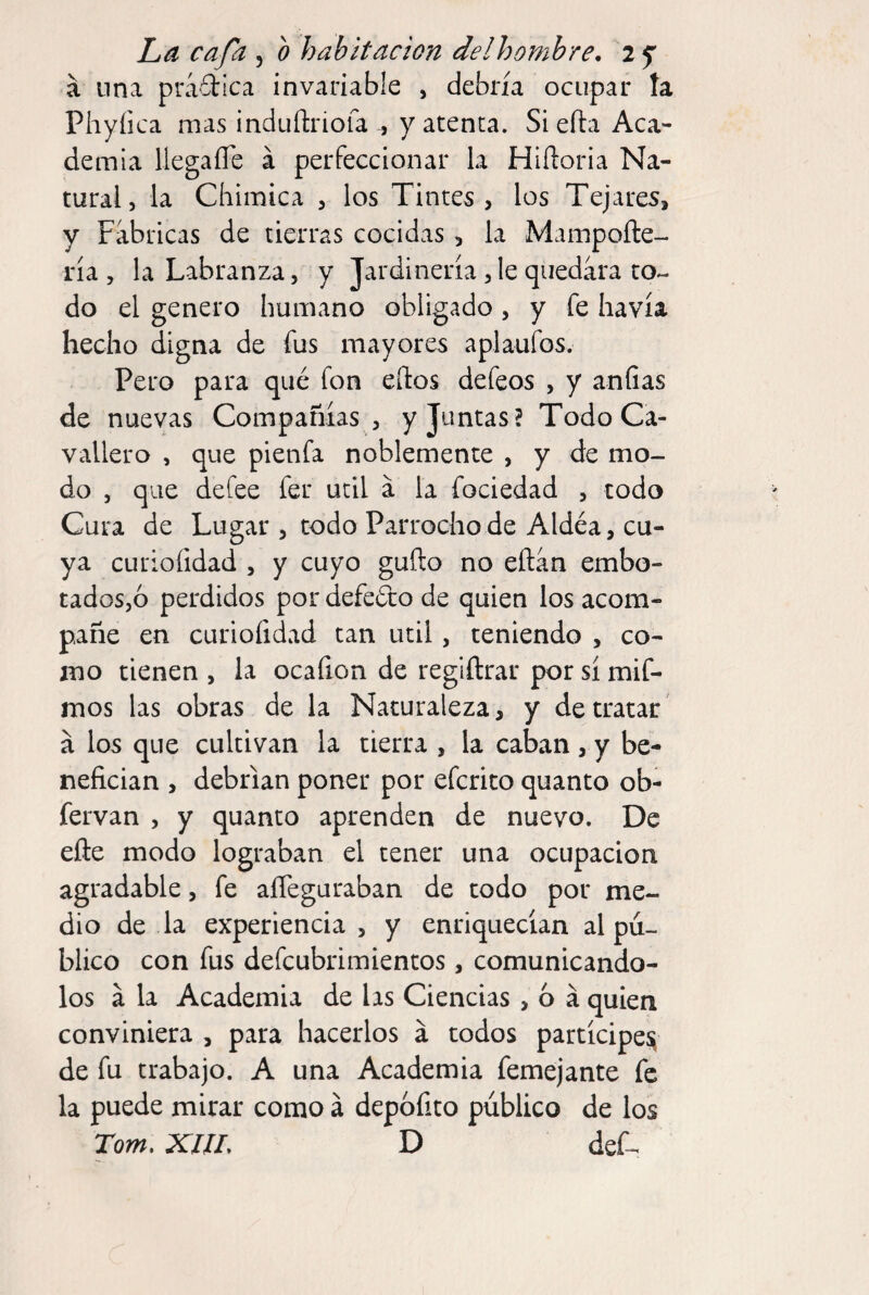 á lina práílica invariable , debría ocupar ía Phyíica mas induftriofa , y atenta. Si efta Aca¬ demia llegaíTe á perfeccionar la Hiftoria Na¬ tural, la Chimica , los Tintes, los Tejares, y Fabricas de tierras cocidas, la Mampoíle- ría , la Labranza, y Jardinería,le quedara to« do el genero humano obligado , y fe havía hecho digna de fus mayores aplaufos. Pero para qué fon eftos defeos , y aníias de nuevas Compañías, y Juntas? TodoCa- vallero , que pienfa noblemente , y de mo¬ do , que defee fer útil á la fociedad , todo Cura de Lugar , todo Parrochode Aldéa, cu¬ ya curiofidad , y cuyo güilo no eñin embo- tados,ó perdidos por defeéto de quien los acom¬ pañe en curiofidad tan útil, teniendo , co¬ mo tienen , la ocaílon de regiftrar por sí mif- mos las obras de la Naturaleza, y de tratar á los que cultivan la tierra , la caban,y be¬ nefician , debrian poner por efcrito quanto ob- fervan , y quanto aprenden de nuevo. De efte modo lograban el tener una ocupación agradable, fe aíTeguraban de todo por me¬ dio de la experiencia, y enriquecían al pú¬ blico con fus defcubrimientos, comunicándo¬ los á la Academia de hs Ciencias , 6 á quien conviniera , para hacerlos á todos partícipe^ de fu trabajo. A una Academia femejante fe la puede mirar como á depofito público de los Torn, xm, D def^