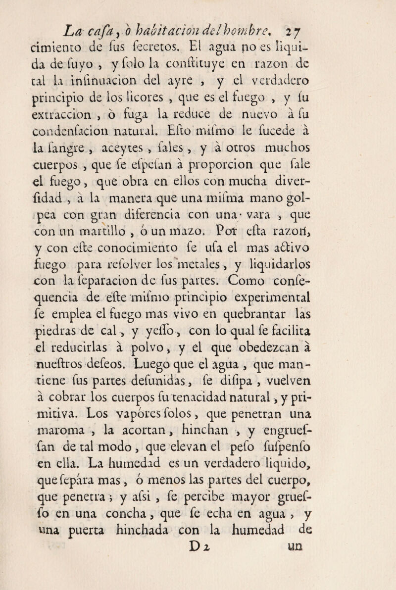 cimienco de fus fecrecos. El agua po es liqui¬ da de fuyo , y folo la conftituye en razón de cal la infinuacion del ay re , y el verdadero principio de los licores , que es el Eiego , y íu extracción , o fuga la reduce de nuevo a fu condenfacion natural. Efto mifmo le fucede a la iangre , aceyces , fales > y á otros muchos cuerpos > que fe efpeían a proporción que fale el fuego, que obra en ellos con mucha diver- fidad , a la manera que una mifma mano gol- .pea con gran diferencia con una - vara , que con un marclllo , 6 un mazo. Pot eña razorí, y con elle conocimiento fe ufa el mas adbivo fuego para refülver los metales, y liquidarlos con la feparacion de fus partes. Como confe- quencia de efte mifmo principio experimental fe emplea el fuego mas vivo en quebrantar las piedras de cal , y yeífo , con lo qual fe facilita el reducirlas a polvo, y el que obedezcan á nueftros defeos. Luego que el agua , que man¬ tiene fus partes defunidas, fe difipa , vuelven á cobrar los cuerpos fu tenacidad natural, y pri¬ mitiva. Los vapores folos, que penetran una maroma , la acortan, hinchan > y engruel- fan de tal modo , que elevan el pefo fufpenfo en ella. La humedad es un verdadero liquido, quefepara mas, ó menos las partes del cuerpo, que penetra j y afsi , fe percibe mayor gruef- fo en una concha, que fe echa en agua , y una puerta hinchada con la humedad de Da un