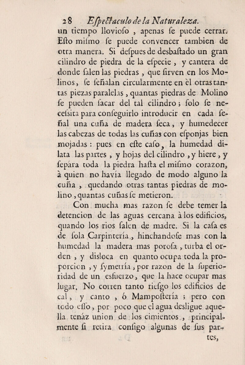 un tiempo lloviofo , apenas fe puede cerrar. Efto mifmo fe puede convencer también de otra manera. Si defpues de desbañado un gran cilindro de piedra de la efpecie , y cantera de donde falen las piedras , que firven en los Mo¬ linos, fe feñalan circularmente en el otras tan¬ tas piezas paralelas, quantas piedras de Molino fe pueden facar del tal cilindro, folo fe ne- eefsita para confeguirlo introducir en cada fe- nal una cuña de madera feca, y humedecer las cabezas de todas las cuñas con efponjas bien mojadas : pues en eñe cafo^ la humedad di¬ lata las partes , y hojas del cilindro ,y hiere , y fepára toda la piedra haña el mifmo corazón, a quien no havía llegado de modo alguno la cuña , quedando otras tantas piedras de mo¬ lino, quantas cuñas fe metieron. Con. mucha mas razón fe debe temer la detención de las aguas cercana á los edificios, quando los ríos falen de madre. Si la cafa es de fola Carpintería , hinchandofe mas con la humedad la madera mas porofa , turba el or¬ den , y disloca en quanto ocupa toda la pro¬ porción ,y fymetría , por razón de la fuperio- ridad de un esfuerzo, que da hace ocupar mas lugar. No corren tanto riefgo los edificios de caí, y canto , 6 Mampoftería j pero con todo eíTo, por poco que el agua desligue aque¬ lla tenaz union de los cimientos , principal¬ mente íi retira configo algunas de fus par¬ tes.