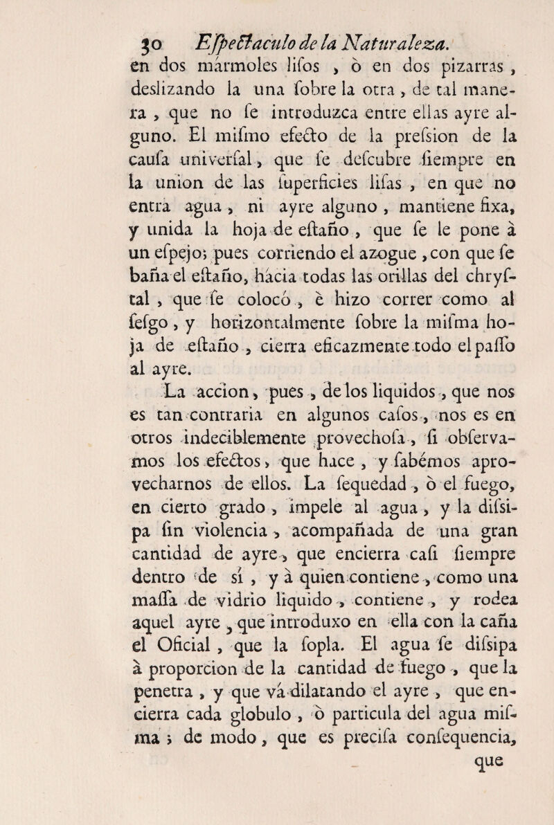 en dos mármoles lifos > ó en dos pizarras , deslizando la una fobre la otra > de cal mane¬ ra , que no fe introduzca entre ellas ayre al¬ guno. El mifmo efecto de la prefsion de la caufa imiverialque fe defcubre Xiempre en la Union de las fuperficies Ufas , en que no entra agua > ni ayre alguno , mantiene fixa, y unida la hoja de eftaño , que fe le pone á un efpejoi pues corriendo el azogue ,con que fe baña el eftaño, hacia todas las orillas del chryf- tal , que fe colocó , e hizo correr como al fefgo , y horizoncalmence fobre la mifma ho¬ ja de eftaño 5 cierra eficazmente todo el paíTo al ayre. La acción i pues ^ délos Equidos, que nos es tan contraria en algunos cafos-, nos es en otros indeciblemente ^provechofa, íi obferva- mos los ;efe£tos> que hace , y fabémos apro¬ vecharnos de ellos. La fequedad , ó el fuego, en cierto grado, impele al agua, y la difsi- pa fin violencia > acompañada de una gran cantidad de ayre > que encierra cafi fiempre dentro de sí , y á quien contiene > como una mafia de vidrio liquido , contiene , y rodea aquel ayre ^que incroduxo en ella con la caña el Oficial , que la fopla. El agua fe difsipa á proporción de la cantidad de fuego , que la penetra , y que va dilatando el ayre > que en¬ cierra cada glóbulo , ó partícula del agua mif- má j de modo, que es precifa confequencia, que