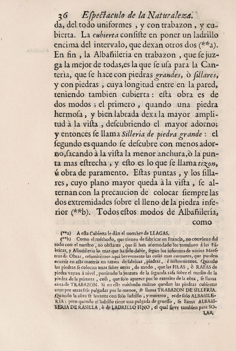 da, del todo uniformes , y con trabazón , y cu-- bierta. La cubierta confiíle en poner un ladrillo encima del intervalo, que dexan otros dos (^^a). En fin , la Albañileria en trabazón , que fe juz¬ ga la mejor de todas,es la que fe ufa para la Can¬ tería, que fe hace con piedras grandes, ó filiares, y con piedras , cuya longitud entre en la pared, teniendo también cubierta : efta obra es de dos modos ; el primero , qiiando una piedra hermofa, y bien labrada dexa la mayor ampli¬ tud a la vifta , defcubriendo el mayor adorno; y entonces fe llama Sillería de piedra grande : el fegundo es quando fe defcubre con menos ador- iao,facando á la vifta la menor anchura,o la pun¬ ta mas eftrecha 5 y efto es loque fe llama ó obra de paramento. Eftas puntas, y los filia¬ res , cuyo plano mayor queda á la vifta , fe al¬ ternan con la precaución de colocar fiempre las dos extremidades fobre el lleno de la piedra infe¬ rior (^^b). Todos eftos modos de Albañileria, como í í*’^a) A efta Cubierta le dan el nom bré de LLAGAS. ('^’'■b) Como el méthodo, que tienen de fabricar en Francia, no convien e del iodo con el niieftro , no obftante , que fe han acomodado los términos á las Fá¬ bricas, y Albañileria lo mas que ha fído dable, fegun los informes de varios Maeíf iros de Obras, refumirémos aquí brevemente las colas mas comunes, que pueden ocurrir en efta materia en razón de fabricas , piedras , é inftrumentos. Quando las piedras fe colocan unas fobre otras , de modo , que las FILAS , h RAFAS de piedra vayan á nivel, poniendo la juntura de la fegunda rafa fobre el medio de la piedra de la primera , cofa , que folo aparece por lo exterior de la obra , íe llama obra de TRABAZON. Si en efte méthodo miííno quedan las piedras cubiertas unas por otras feis pulgadas por lo menos, íe llama TRABAZON DE SILLERIA. iQuando la obra fe levanta con íblo ladrillo , y mortero, esdefolo ALBAñlLE- RIA ; pero quando el ladrillo tiene una pulgada de gruefto , fe llama ALBAñl- LERIA DE RASILLA , o LADRILLO FIMO , el qual ¡Grve también para SO¬ UR.