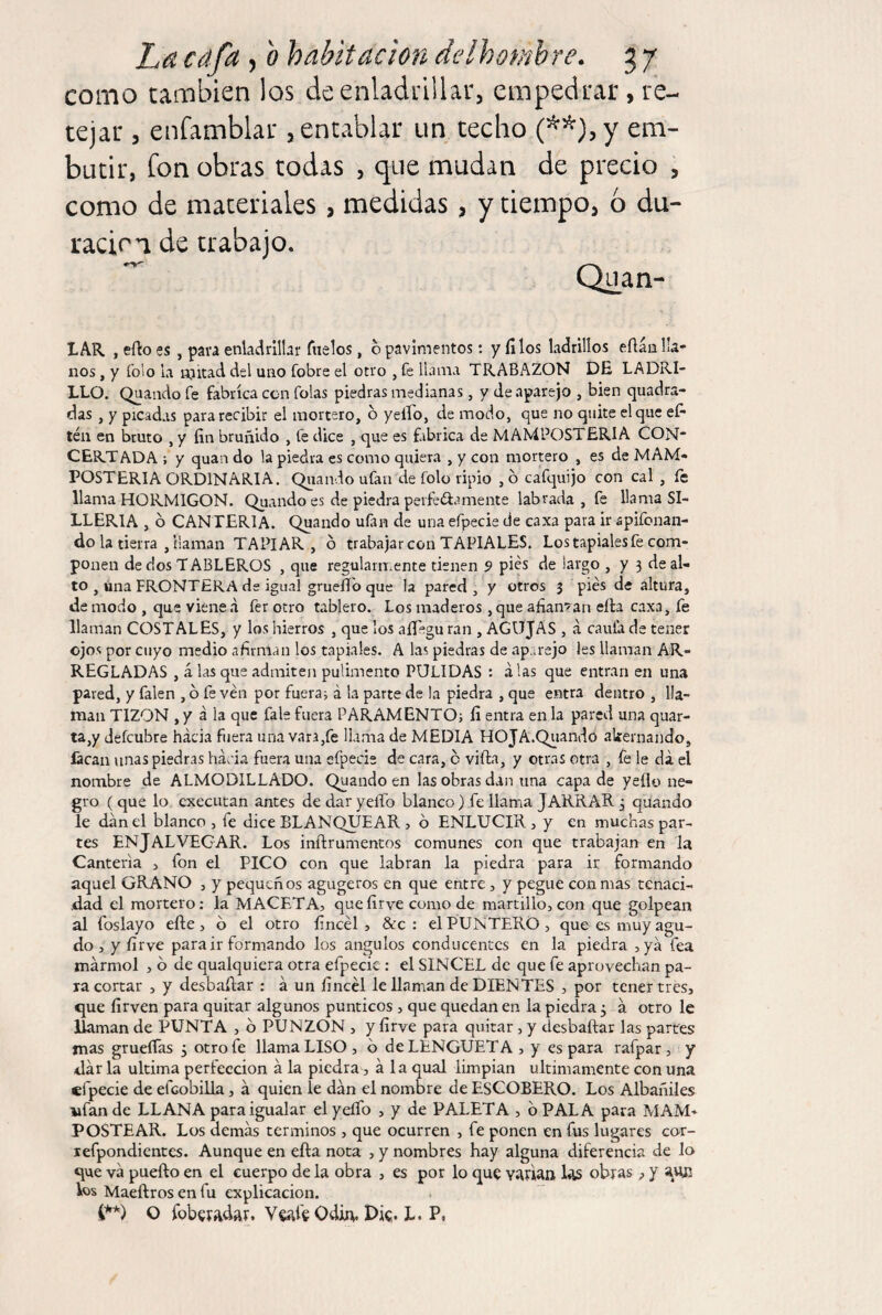 como también los de enladrillar, empedrar, re¬ tejar , enfamblar , entablar un techo em¬ butir, fon obras todas , que mudan de precio , como de materiales, medidas, y tiempo, 6 du¬ ración de trabajo. LAR , efto es, pava enladrillar fílelos, o pavimentos: y filos ladrillos eflán lla¬ nos , y folo la mitad del uno fobre el otro , fe llama TRABAZON DE LADRI¬ LLO. Qaanclo fe fabrica con folas piedras medianas, y Je aparejo , bien quadra- das , y picadas para recibir el mortero, b yelFo, de modo, que no quite el que efi téii en bruto , y fin bruñido , fe dice , que es fabrica de MANIPOSTERIA CON* CERTADA ; y quan do la piedra es como quiera , y con mortero , es de MAM- POSTERIA ORDINARIA. Quando ufan de folo ripio ,b cafquijo con cal , fe llama HORMIGON. Quando es de piedra peifeíf a mente labrada, fe llama SI¬ LLERIA , b CANTERIA. Quando ufin de una efpecie de caxa para ir apifonan- do la tierra , llaman TAPIAR , b trabajar con TAPIALES, Los tapiales fe com¬ ponen de dos TABLEROS , que regularmente tienen 9 pies de largo , y 3 de al¬ to , úna FRONTERA de igual gruefib que la pared, y otros 3 pies de altura, de modo , que viene .1 fer otro tablero. Los maderos , que afianzan eíla caxa, fe llaman COSTALES, y los hierros , que los aíl'egu ran , AGUJAS , á caula de tener ojos por cuyo medio afirman los tapiales. A las piedras de aparejo les llaman AR¬ REGLADAS , á las que admiten pulimento PULIDAS : alas que entran en una pared, y falen , b fe ven por fueran á la parte de la piedra , que entra dentro , lla¬ man TIZON , y a la que fale fuera PARAMENTO^ fi entra en la pared una quar- ta,y defcubre hacia fuera una vara,fe llama de MEDIA HOJA.Quando akernando, lacan unas piedras hacia fuera una efpecie de cara, b vifta, y otras otra , fe le da el nombre de ALMODILLADO. Quando en las obras dan una capa de yeílo ne¬ gro ( que lo cxecutan antes de dar yeíTo blanco) fe llama JARRAR 3 quando le dan el blanco , fe dice BLANQUEAR j b ENLUCIR, y en muchas par¬ tes ENjALVEGAR. Los inftrumentos comunes con que trabajan en la Cantería j fon el PICO con que labran la piedra para ir formando aquel GRANO , y pequeños agugeros en que entre, y pegue con mas tenaci¬ dad el mortero; la MACETA, quefirve como de martillo, con que golpean al foslayo efte , b el otro fincél , &c : el PUNTERO , que es muy agu¬ do , y fir ve para ir formando los ángulos conducentes en la piedra ,yá fea mármol , b de qualquiera otra efpecie : el SINCEL de que fe aprovechan pa¬ ta cortar , y desbafiar : á un fincél le llaman de DIENTES , por tener tres, que firven para quitar algunos punticos , que quedan en la piedra 3 á otro le llaman de PUNTA , b PUNZON , y fírve para quitar, y desbaftar las parres mas grueíTas 3 otro fe llama LISO, b de LENGÜETA , y es para rafpar , y dar la ultima perfección á la piedra, ala qual limpian últimamente con una efpecie de efcobilla, á quien le dan el nombre de ESCOBERO. Los Albañiles wfan de LLANA para igualar el yeíTo , y de PALETA , b PALA para MAM¬ POSTEAR. Los demás términos , que ocurren , fe ponen en fus lugares cor- lefpondicntcs. Aunque en efta nota , y nombres hay alguna diferencia de lo que vá puefto en el cuerpo de la obra , es por lo que vAvian obras, y Vos Maeftros en fu explicación. O íbberadíR. Veíiíe OdÍA. Die- L. P,