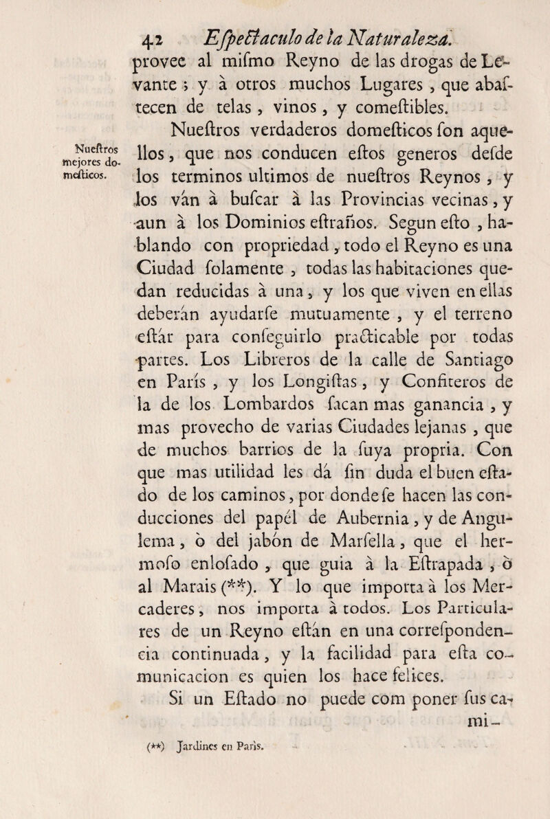 Nüeñros mejores do- meálicos. 4 2 EfpeBáculo de ta Naturaleza, provee al mifmo Reyno de las drogas de Le» vante ; y á otros muchos Lugares , que abaf- tecen de telas, vinos, y comeftibles. Nueñros verdaderos doraefticos fon aque¬ llos 5 que nos conducen eftos géneros defde los términos últimos de nueftros Reynos, y Jos van a bufear á las Provincias vecinas, y aun á los Dominios eftraños. Según eño , ha¬ blando con propriedad, todo el Reyno es una Ciudad folamente , todas las habitaciones que¬ dan reducidas á una 5 y los que viven en ellas deberán ayudarfe niutiiamente , y el terreno eítar para confeguirlo pradicable por todas ■partes. Los Libreros de la calle de Santiago en París , y los Longiílas, y Confiteros de la de los Lombardos facan mas ganancia , y mas provecho de varias Ciudades lejanas , que de muchos barrios de la fuya propria. Con que mas utilidad les da fin duda el buen efta- do de los caminos, por donde fe hacen las con¬ ducciones del papél de Aubernia, y de Angu¬ lema 5 b del jabón de Marfella, que el her- mofo enlofado , que guia á la Eftrapada > b al Marais (^^). Y lo que importa á los Mer¬ caderes , nos importa á todos. Los Particula¬ res de un Reyno eftan en una correfponden- eia continuada, y la facilidad para efta co¬ municación es quien los hace felices. Si un Eftado no puede com poner fus ca- mi- (**) Jardines en París.