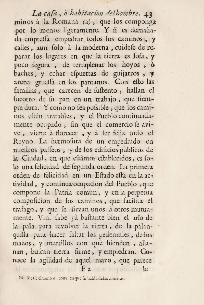 minos á la Romana (a) , que los componga por lo 'menos ligeramente. Y íi es demafia- da empreíTa empedrar todos los canainos í,. y calles, aun folo á la moderna , cuidefe de re¬ parar los lugares en que la tierra es fofa, y poco fegura , de terraplenar los hoyos , 6 baches , y echar efpuertas de guijarros , y arena grueíTa en los pantanos. Con eílo las familias, que carecen de fuftento , hallan el focorro de fu pan en un trabajo , que fiem- pre dura. Y como no fea pofsible > que los cami¬ nos eften tratables, y el Pueblo continuada¬ mente ocupado , fin que el comercio fe avi¬ ve , viene á florecer , y á fer feliz todo el Reyno. La hermofura de un empedrado en nueftros paífeos , y de los edificios públicos de la Ciudad, en que eftainos eftablecidos, es fo¬ lo una felicidad de fegunda orden. La primera orden de felicidad en un Eftado efta en la ac¬ tividad , y continua ocupación del Pueblo , que compone la Patria común, y en la perpetua compoficion de los caminos, que facilita el trafago, y que fe firvan unos á otros mutua¬ mente. Vm. fabe ya bailante bien el ufo de la pala para revolver la tierra , de la palan- ' quilla para hacer faltar los pedernales, délos mazos, y martUlos con que hienden , alla¬ nan , buícan tierra firme, y empiedran. Co¬ noce la agilidad de aquel mazo , que parece F1 le