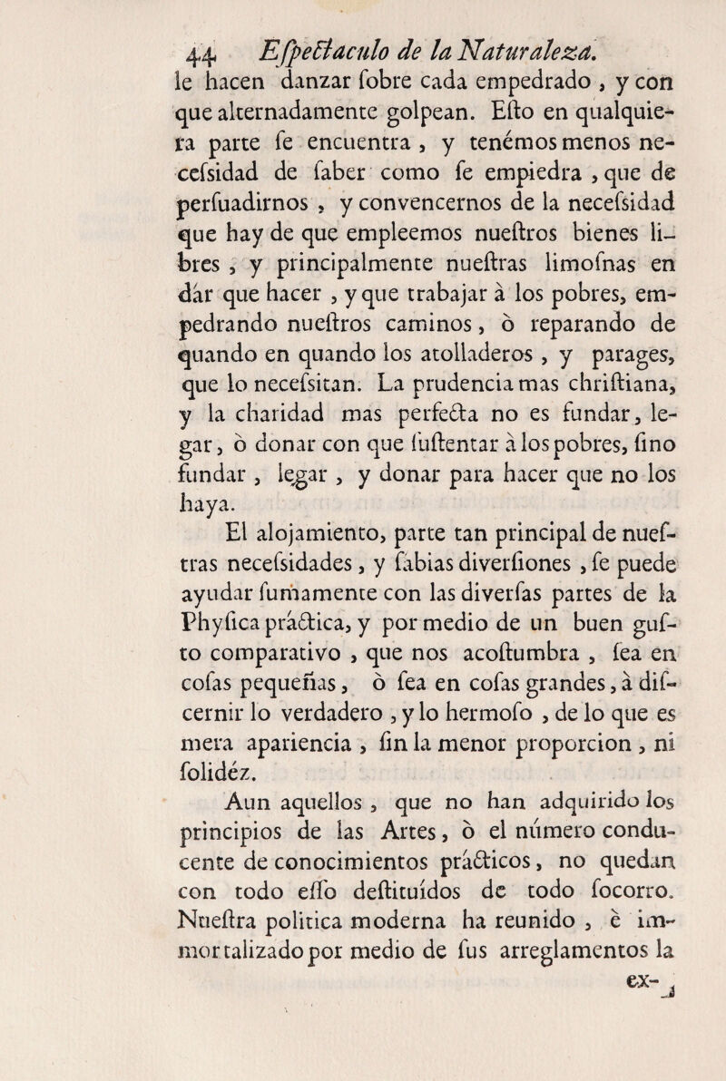 le hacen danzar fobre cada empedrado , y con que alternadamente golpean. Efto en qualquie- fa parte fe encuentra , y tenéraos menos ne- ccfsidad de faber como fe empiedra , que de perfuadirnos , y convencernos de la necefsidad que hay de que empleemos nueñros bienes li¬ bres 5 y principalmente nueftras limofnas en dar que hacer , y que trabajar á los pobres, em¬ pedrando nueftros caminos, ó reparando de quando en quando los atolladeros , y parages, que lo necefsitan. La prudencia mas chriftiana, y la charidad mas perfeda no es fundar , le¬ gar, ó donar con que fuftentar á los pobres, fino fundar , le^ar , y donar para hacer que no los haya. El alojamiento, parte tan principal de nuef¬ tras necefsidades, y fabias diverfiones , fe puede ayudar fumamente con las diverfas partes de la Phyficapradica, y por medio de un buen guf- to comparativo , que nos acoftumbra , lea en cofas pequeñas, ó fea en cofas grandes, á dif- cernir lo verdadero , y lo hermofo , de lo que es mera apariencia , fin la menor proporción , ni folidéz. Aun aquellos , que no han adquirido los principios de las Artes, ó el niimero condu¬ cente de conocimientos prafticos, no quedan con todo eíTo deftituídos de todo focorro, Ntieflra política moderna ha reunido , é im- mortalizadopor medio de fus arreglamentos la