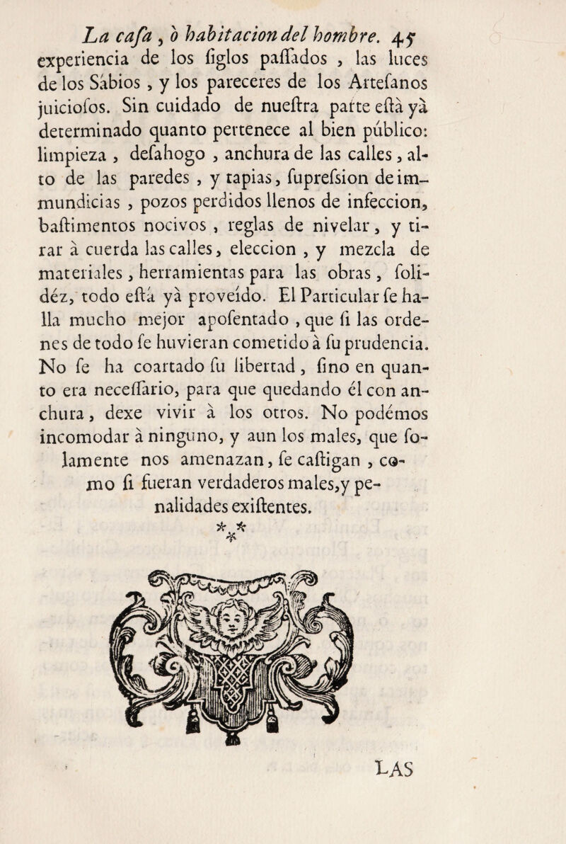 experiencia de los íiglos paliados , las luces de los Sabios , y los pareceres de los Artefanos juiciofos. Sin cuidado de nueftra patte eña ya determinado quanto pertenece al bien público: limpieza , defaliogo , anchura de las calles, al¬ to de las paredes , y tapias, fuprefsion deim- mundicias , pozos perdidos llenos de infección, baftimentos nocivos , reglas de nivelar, y ti¬ rar a cuerda las calles, elección , y mezcla de materiales, herramientas para las obras, foli- déz,' todo eftá ya proveído. El Particular fe ha¬ lla mucho mejor apofentado , que fi las orde¬ nes de todo fe huvieran cometido á fu prudencia. No fe ha coartado fu libertad , fino en quan¬ to era neceííario, para que quedando él con an¬ chura , dexe vivir a los otros. No podemos incomodar á ninguno, y aun los males, que fo¬ jamente nos amenazan, fe cafligan , co¬ mo fi fueran verdaderos males,y pe¬ nalidades exiftentes. las