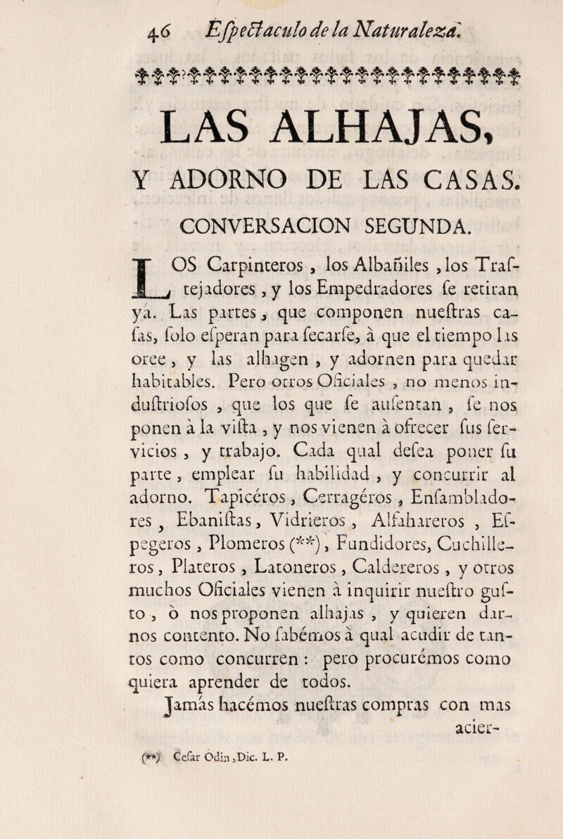 LAS ALHAJAS, Y ADORNO DE LAS CASAS. CONVERSACION SEGUNDA. OS Carpinteros , los Albañiles ,los Traf- _y tej adores ^ y los Empedradores íe retiran ya. Las partes ^ que componen nueílras ca¬ fas, fülo efperan para fecarfe, á que el tiempo Lis oree , y las aihagen , y adornen para quedar Iiabltables. Pero ocros Oíiciales , no menos in- duítriofos 5 que los que fe aufentan , fe nos ponen a la vlfta , y nos vienen á ofrecer fus fer- vicios , y trabajo. Cada qual defea poner fu parte , emplear fu habilidad , y concurrir al adorno. Tapiceros, Cerragéros , Enfamblado- res ^ Ebaniftas, Vidrieros , Alfihareros , EC- pegeros, Plomeros , Fundidores, Cuchille¬ ros , Plateros , Latoneros, Caldereros, y otros muchos Oficiales vienen a inquirir nueílro güi¬ to , ó nos proponen alhajas, y quieren dar¬ nos contento. No fabémos á qual acudir de tan¬ tos como concurren : pero procuremos como quiera aprender de todos. Jamas hacemos nueílras compras con mas acier- (**) Cefar OdinjDk. L. P.