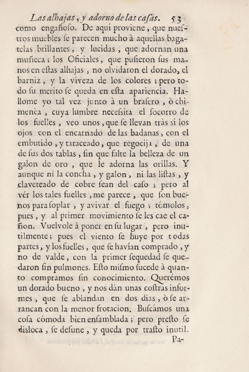 como engañofo. De aquí proviene, que nuef- tros muebles fe parecen mucho á aquellas baga¬ telas brillantes, y lucidas, que adornan una muñeca; los Oficiales, que pufieron fus ma^ nos en ellas alhajas , no olvidaron el dorado, el barniz, y la viveza de los colores *, pero to¬ do fu mérito fe queda en ella apariencia. Ha¬ llóme yo tal vez junto a un brafero , ó chi¬ menea , cuya lumbre necefsita el focorro de los fuelles , veo unos, que fe llevan tras sí los ojos con el encarnado de las badanas, con el embutido , y taraceado, que regocija , de una de fus dos tablas , fin que falte la belleza de un galón de oro , que le adorna las orillas. Y aunque ni la concha , y galón , ni las liftas , y claveteado de cobre fean del cafo 5 pero a! ver los tales fuelles , me parece , que fon bue¬ nos para foplar , y avivar el fuego i temólos, pues, y al primer movimiento fe les cae el ca- iion. Vuélvele á poner en fu lugar , pero inú¬ tilmente; pues el viento fe huye por todas partes, y losfuelles, que fehavían comprado ,y no de valde, con la primer fequedad fe que¬ daron fin pulmones. Eílo mifmo fucede a quan¬ to compramos fin conocimiento. Querémos un dorado bueno , y nos dan unas coílras infor¬ mes , que fe ablandan en dos dias , b fe ar¬ rancan con la menor frotación. Bufeamos una cofa cómoda bien enfamblada , pero preílo fe disloca , fe defune , y queda por traílo inútil. Pa-