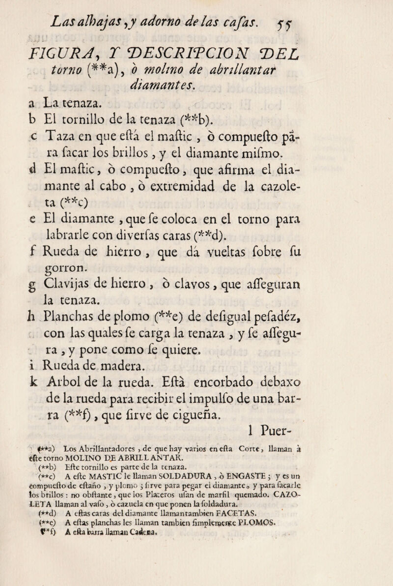 FICÜRA, T ^ESCRITCION T>EL torno o molmo de abnllantat diamantes. a La tenaza. b Ei tornillo de la tenaza (^^b). c Taza en que efta el maílic , ó compueílo pa¬ ra facar los brillos, y el diamante mifmo. d El mañic, ó compueílo, que afirma el dia¬ mante al cabo , ó extremidad de la cazole¬ ta (^*c) e El diamante , que fe coloca en el torno para labrarle con diverfas caras (’^^d). f Rueda de hierro , que da vueltas fobre fu goiTon. g Clavijas de hierro , ó clavos, que aíTeguran la tenaza. h Planchas de plomo (^^e) de defigual pefadéz, con las quales fe carga la tenaza , y fe alTegu- ra , y pone como fe quiere, i Rueda de madera. k Arbol de la rueda. Eílá encorbado debaxo de la rueda para recibir el impulfo de una bar¬ ra (^^f), que íirve de cigüeña. 1 Puer- Los Abrillantadores j de que hay yarios en efta Corte, llaman á efte torno MOLINO DJE ABRILLANTAR. ' (**b) Efte tornillo es parte de la tenaza. (**c) A efte MASTIC le llaman SOLDADURA , b ENGASTE ^ y es un eompueñode eftaño , y plomo , lirve para pegar eidiamante« y para Tacarle los brillos: no obftante, que los Plateros ufan de marfil quemado. CAZO¬ LETA llaman al vaTo, b cazuela en que ponen la Toldadura. (**d) A eftas caras del diamante llaman también FACETAS. (**c) A eftas planchas les llaman también íimplemente PLOMOS. A efta barra llaman Cadena.