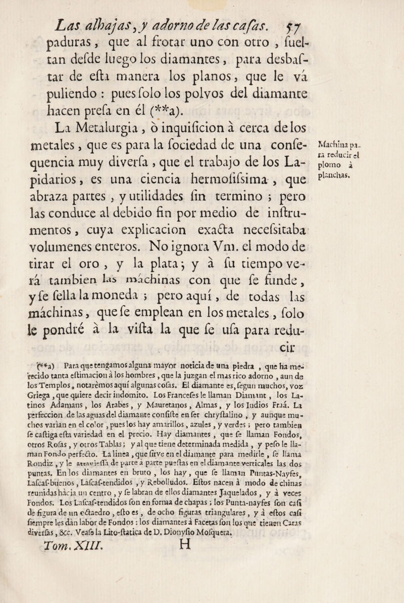 paduras, que al frotar uno con otro , fuel- tan defde luego los diamantes, para desbaf- tar de eíla manera los planos, que le va puliendo : pues folo los polvos del diamante hacen prefa en él (^^a). La Metalurgia , ó inquiíicion á cerca délos metales, que es para la fociedad de una confe- quencia muy diverfa , que el trabajo de los La¬ pidarios , es una ciencia hermoíifsima > que abraza partes , y utilidades fin termino ; pero las conduce al debido fin por medio de inftru- meneos, cuya explicación exada necefsitaba volúmenes enteros. No ignora Vm. el modo de tirar el oro , y la plata, y á fu tiempo ve¬ rá también las machinas con que fe funde, y fe fella la moneda 5 pero aquí, de todas las machinas, que fe emplean en los metales, folo le pondré á la villa la que fe ufa para redu¬ cir '(^♦a) Para qije tengamos alguna ma/or noticia dis una piedra , que ha me¬ recido tanta eftimacion á los hombres , que la juzgan el mas rico adorno , aun ds los Templos < notaremos aquí algunas cofas. El diamante es,fegun muchos, voz Griega , que quiere decir indómito. Los Francefes le llaman Diamant, los La¬ tinos Adamans, los Arabes, y Mauretanos, Almas, y los ludios Fraá. La perfección de las aguas del diamaute confifte en fer chryftalino , y aunque mu¬ chos varían en el color , pues los hay amarillos, azules , y verdes; pero también fe caftiga efta variedad en el precio. Hay diamantes , que fe llaman Fondos, otros Roías, y otros Tablas; y al que tiene determinada medida , y pefo le lla¬ man Fondo perfedo. La linea , que íirve en el diamante para medirle, fe llama Rondiz , y le attat7Íe(Ti de parte á parte pueílas en el diamante verticales las dos puntas. En los diamantes en bruto , los hay, que fe llaman Piintas-Nayfes, Lafcaf-büenos, Lafcaf-tendidos , y Rebolludos. Efeos nacen á modo de chinas reunidas hacia un centro , y fe labran de ellos diamantes Jaquelados , y á veces Fondos. Los Lafcaf-tendidos fon en forma de chapas ; los Punta-nayfes fon caíi de figura de un edaedro , efto es, de ocho figuras triangulares , y a eftos caíi fiempre les dan labor de Fondos: los diamantes á Facetas fon los que tieaen Caras diverías, 5¿c. Veafo la Lito-ftaiica de D. Dionyíio Mofquera. Tom.XlU. H Machina pa¬ ra reducir el plomo a planchas.