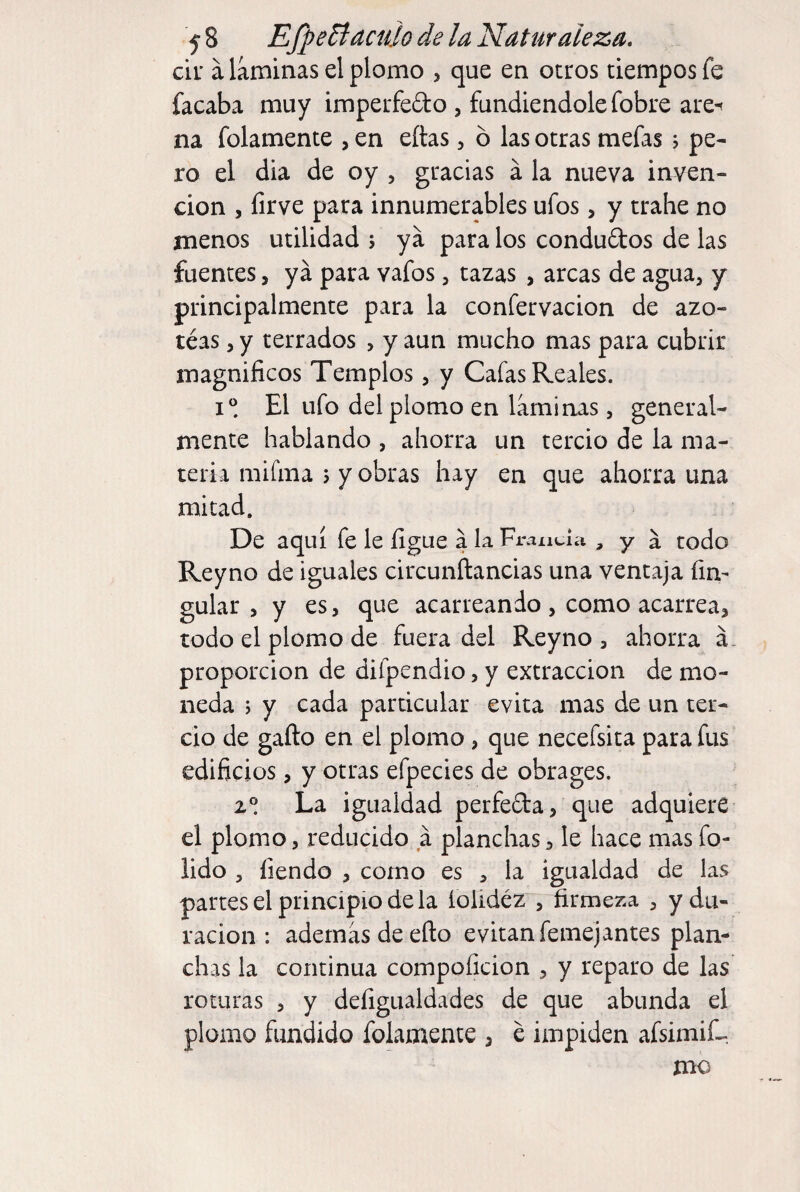 cii' a láminas el plomo , que en otros tiempos fe facaba muy imperfedo , fundiéndole fobre are-t na folamente , en eítas, ó las otras mefas j pe¬ ro el dia de oy , gracias á la nueva inven¬ ción 5 íirve para innumerables ufos, y trabe no menos utilidad ; ya para los condudos de las fuentes, ya para vafos, tazas , arcas de agua, y principalmente para la confervacion de azo- téas, y terrados , y aun mucho mas para cubrir magníficos Templos, y Cafas Reales. i El ufo del plomo en láminas, general¬ mente hablando , ahorra un tercio de la ma¬ teria mifma 5 y obras hay en que ahorra una mitad. De aquí fe le figue a la Francia , y a todo Reyno de iguales circunftancias una ventaja fim guiar 5 y es, que acarreando , como acarrea, todo el plomo de fuera del Reyno , ahorra á- proporcion de difpendio, y extracción de mo¬ neda j y cada particular evita mas de un ter¬ cio de gafto en el plomo, que necefsita para fus edificios, y otras efpecies de obrages. 2® La igualdad perfeda, que adquiere el plomo, reducido a planchas, le hace mas fo- iido , íiendo , como es , la igualdad de las partes el principio de la íoiidéz , firmeza , y du¬ ración : además de eílo evitan femejantes plan¬ chas la continua compoficion , y reparo de las roturas , y defigualdades de que abunda el plomo fundido folamente , e impiden afsimiL