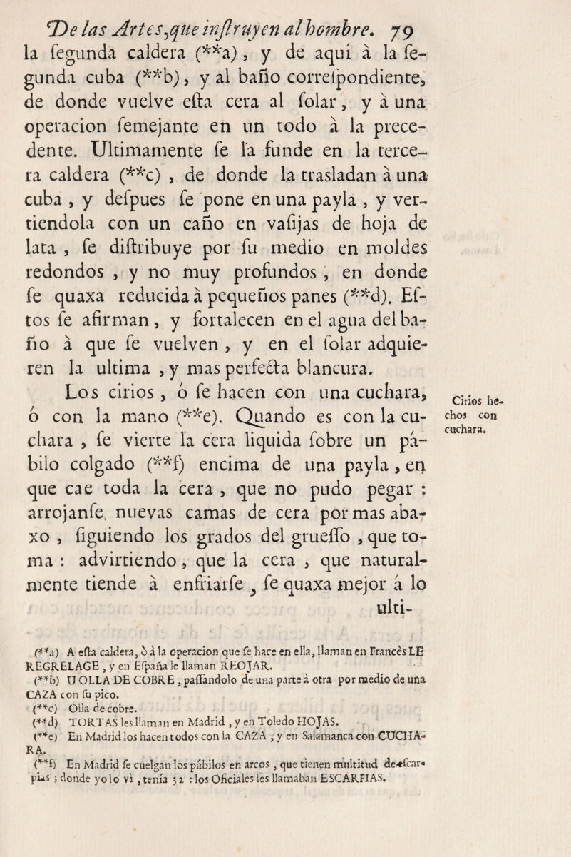 la fegLinda caldera (^^a), y de aquí a la fe- gunda cuba , y al baño correipondientei de donde vuelve efta cera al folar, y a una operación femejante en un todo á la prece¬ dente. Ultimamente fe la funde en la terce¬ ra caldera (^^c) , de donde la trasladan á una cuba , y defpues fe pone en una payla , y ver-, riéndola con un caño en vafijas de hoja de lata 5 fe diñribuye por fu medio en moldes redondos , y no muy profundos , en donde fe quaxa reducida á pequeños panes Ef- tos fe afirman, y fortalecen en el agua del ba¬ ño á que fe vuelven , y en el folar adquie¬ ren la ultima , y mas perfefta blancura. Los cirios , 6 fe hacen con una cuchara, 6 con la mano (^^e). Quando es con la cu¬ chara , fe vierte la cera liquida fobre un pa¬ bilo colgado (^*f) encima de una payla, e4 que cae toda la cera , que no pudo pegar : arrojanfe. nuevas camas de cera por mas aba- xo 3 figuiendo los grados del grueíTo , que to¬ ma : advlrtiendo, que la cera , que natural¬ mente tiende á enfriarfe ^ fe quaxa mejor a lo ulti- Cirios he¬ chos con cuchara. A eíla caldera, 5 á la operación que fe hace en ella, llaman en Francés LE KEGRELAGE , y en Efpaña le llaman REOJAR. U OLLA DE COBRE, paffandolo de una parte á otra por raedio de una CAZA con fu pico. Olla de cobre. (^^d) TORTAS les llaman en Madrid , y en Toledo HOJAS. (''■’^e) En Madrid los hacen todos con la CAZA , y en Salamanca con CUCHA- R.A. En Madrid fe cuelgan los pábilos en arcos , que tienen multitud dc-«fcar- pi-s i donde yo lo vi, tenía 32 : los Oficiales les llamakan ESCARPIAS.