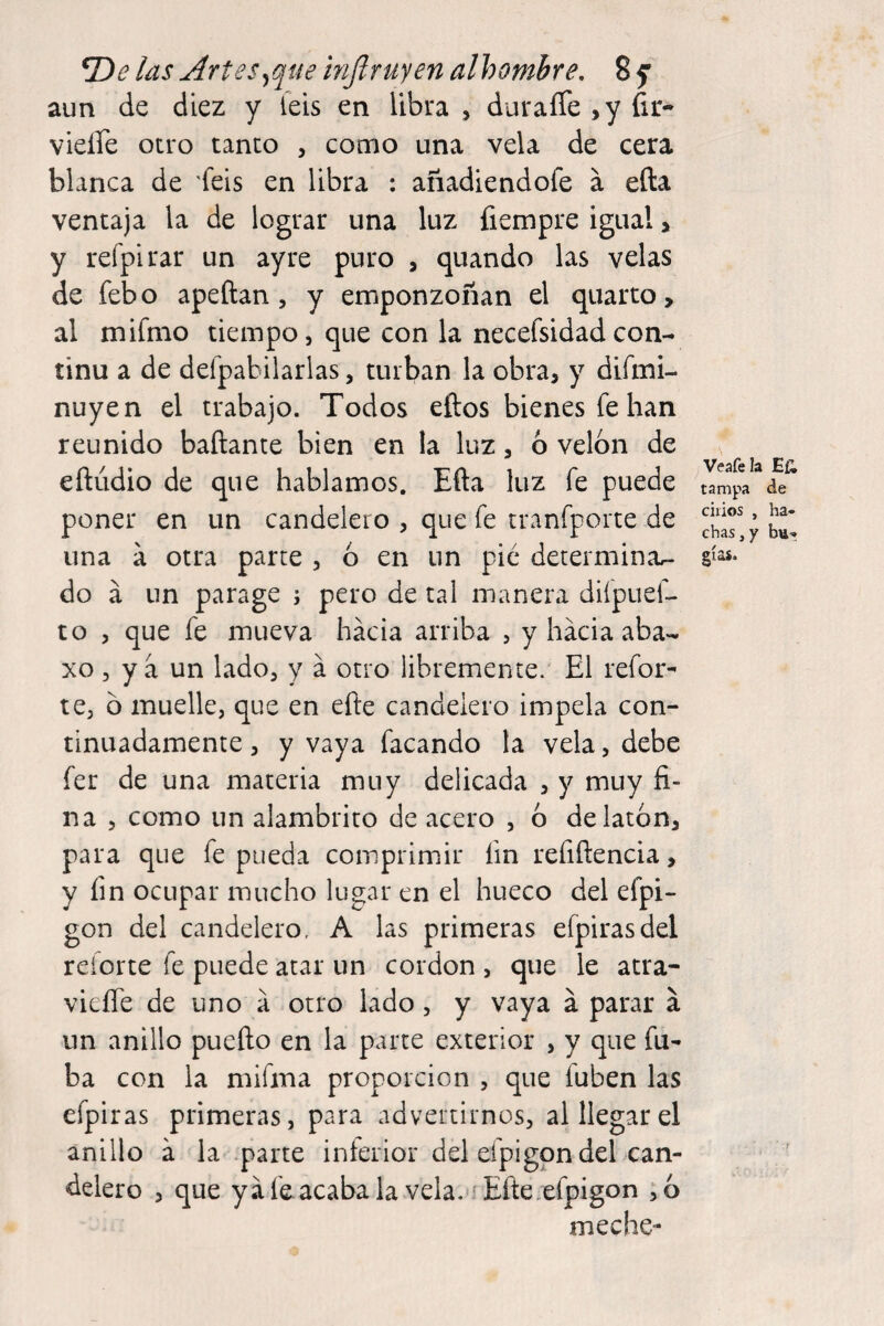 las Artes^que inflruyen alhombre, 8 f aun de diez y ieis en libra , duraíTe^y fir- vieffe otro tanto , como una vela de cera blanca de feis en libra : anadiendofe a efta ventaja la de lograr una luz fiempre igual > y refpirar un ayre puro , quando las velas de febo apellan, y emponzoñan el quarto, al mifnio tiempo, que con la necefsidadcon- tinu a de deípabilarlas, turban la obra, y difaii- nuyen el trabajo. Todos ellos bienes fe han reunido bañante bien en la luz, ó velón de eñúdio de que hablamos. Eña luz fe puede poner en un candelero , que fe tranfporte de una a otra parte , ó en un pié determinar- do á un parage j pero de tal manera difpuef- to , que fe mueva hacia arriba , yháciaaba- xo , y a un lado, y á otro libremente. El refor¬ te, ó muelle, que en eñe candelero impela con¬ tinuadamente , y vaya facando la vela, debe fer de una materia muy delicada , y muy fi¬ na , como un alambrito de acero , ó de latón, para que fe pueda comprimir fin refiñencia, y fin ocupar mucho lugar en el hueco del efpi- gon del candelero, A las primeras efpirasdel reíorte fe puede atar un cordon , que le atra- vieffe de uno a otro lado, y vaya á parar á un anillo pueño en la parte exterior , y que fu- ba con la mifma proporción , que fuben las efpiras primeras, para advertirnos, al llegar el anillo a la parte inferior del efpigpn del can¬ delero 3 que yáfe acabala vela. Tñe.efpigon ,ó meche- Veafela Efi tampa de cilios , ha¬ chas,/ bu- gías.