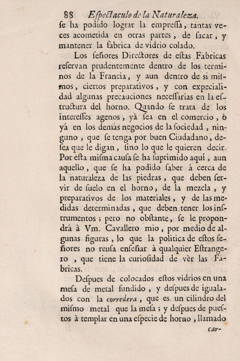 fe ha podido lograr la empreíTa, tantas ve¬ ces acometida en otras parces , de facar , y mantener la fabrica de vidrio colado. Los feñores Diredores de eftas Fábricas refervan prudentemente dentro de los térmi¬ nos de la Francia, y aun dentro de sí mlí- mos, ciertos preparativos , y con expeciali- dad algunas precauciones neceíTarias en la ef- trudura del horno. Orando fe trata de los intereíTes agenos , ya fea en el comercio , 6 ya en los demás negocios de la fociedad , nin¬ guno , que fe tenga por buen Ciudadano, de¬ fea que le digan , lino lo que le quieren decir. Por efta mifmacaufafe ha fuprimido aquí, aun aquelb , que fe ha podido faber á cerca de la naturaleza de las piedras , que deben fer- vir de fuelo en el horno, de la mezcla , y preparativos de los materiales, y de las me¬ didas determinadas , que deben tener losinf- trumentos , pero no obftante, fe le propon¬ drá á Vm. Cavallero mió , por medio de al¬ gunas figuras , lo que la política de eftos fe- ñores no reufa enfeñar á qualquier Eftrange- ro , que tiene la curiofidad de ver las Fá¬ bricas. Defpues de colocados eftos vidrios en una mefa de metal fundido , y defpues de iguala¬ dos con la corredera , que es un cilindro del mifmo metal que la mefa ; y defpues de puef- tos á templar en una efpecie de horno , llamado