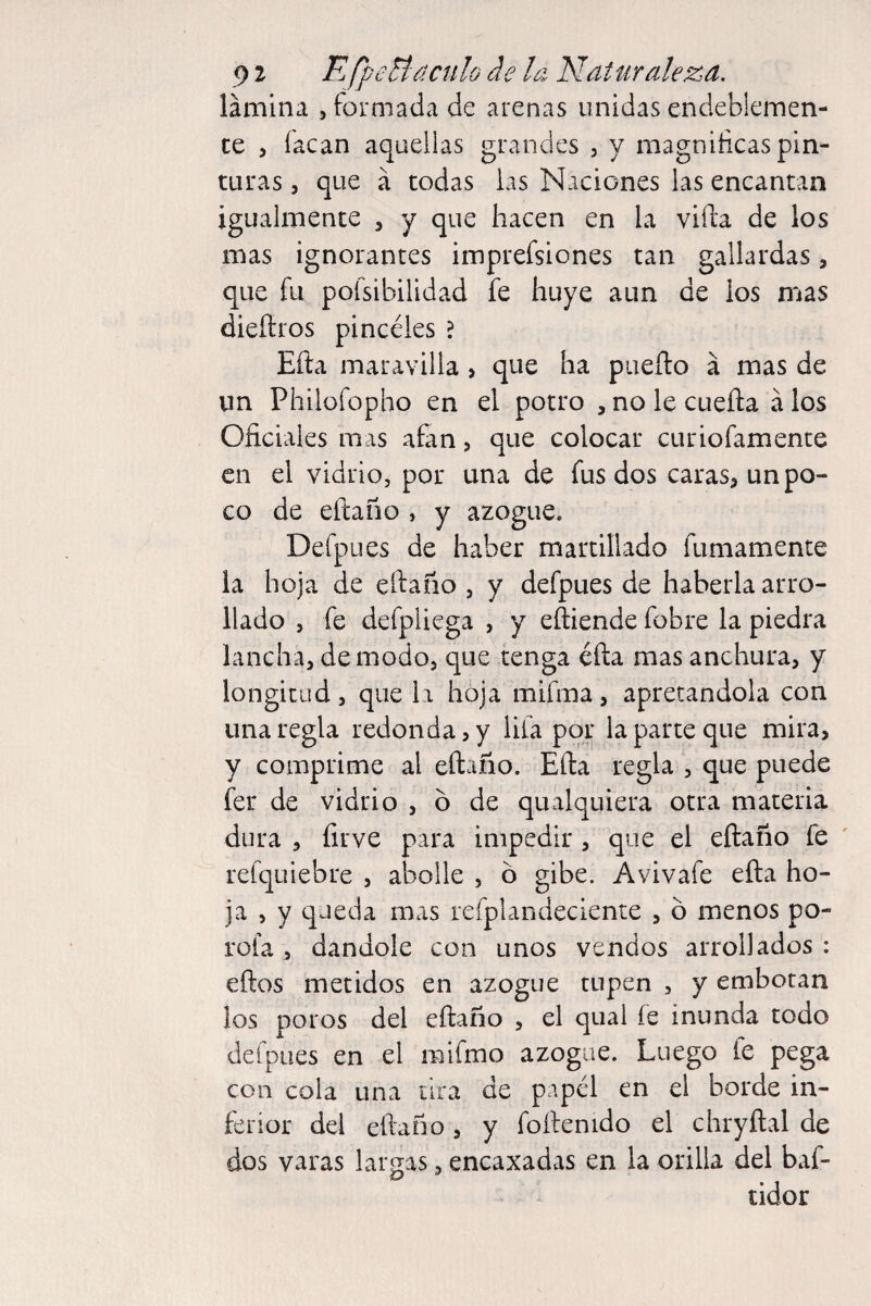 91 EfpeHdenlo de la Naturaleza. lámina , formada de arenas unidas endeblemen¬ te > Tacan aquellas grandes , y magnificas pin¬ turas 5 que á todas las Naciones las encantan igualmente , y que hacen en la vifta de los mas ignorantes imprefsiones tan gallardas, que fu pofsibilidad fe huye aun de ios nías dieítros pincéles ? Efta maravilla, que ha puedo á mas de un Philofopho en el potro ^nolecueña álos Oficiales mas atan, que colocar curiofamente en el vidrio, por una de fus dos caras, un po¬ co de efeano , y azogue. Defpues de haber martillado fumamente la hoja de eftano , y defpues de haberla arro¬ llado , fe defpliega , y eftiende fobre la piedra lancha, de modo, que tenga éfta mas anchura, y longitud, que Li hoja mifma, apretándola con una regla redonda, y lila por la parte que mira, y comprime al eftano. Efta regla , que puede fer de vidrio , ó de qualquiera otra materia dura , íirve para impedir , que el eftaño fe refquiebre , abolle , ó gibe. Avivafe efta ho¬ ja , y queda mas refplandeciente , o menos po¬ rola , dándole con unos vendos arrollados : eños metidos en azogue tupen , y embotan ¡os poros del eftaño , el qual fe inunda todo defpues en el mifmo azogue. Luego fe pega con cola una tira de papel en el borde in¬ ferior del eftaño, y foftenido el chryftal de dos varas laro-as, encaxadas en la orilla del baf- tidor
