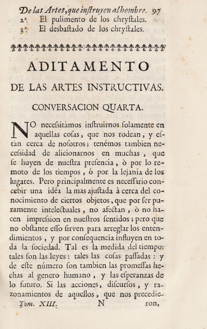 El pulimento de los chryíl^les. •. 3*. El desbaftado de los chryílales. ^ tn *!• *§* V *!♦ V in •!• •!♦ *!♦ •»• *if V *I# tí» ADITAMENTO DE LAS ARTES INSTRUCTIVAS. CONVERSACION QUARTA. NO necefsitámos inftruirnos folamente en aquellas cofas, que nos rodean, y eC- tán cerca de nofocros 5 tenémos también ne- cefsidad de alicionarnos en muchas , que fe huyen de nueftra prefencía, ó por lo re¬ moto de los tiempos , ó por la lejanía de los lugares. Pero principalmente es neceíTario con¬ cebir una idéa la mas ajuftada á cerca del co¬ nocimiento de ciertos objetos, que por fer pu¬ ramente inteleduales, no afeiStan , ó no ha¬ cen imprefsion en nueílros fentidos i pero que no obftante eíTo firven para arreglar los enten¬ dimientos , y por confequencia influyen en to¬ da la fociedad. Tal es la medida del tiempo: tales fon las leyes: tales las cofas paíTadas : y de efte numero fon también las promeíTas he¬ chas al genero humano , y las efperanzas de lo futuro. Si las acciones, difeurfos, y ra¬ zonamientos de aquellos, que nos precedie¬ ron. XIIL N ron,