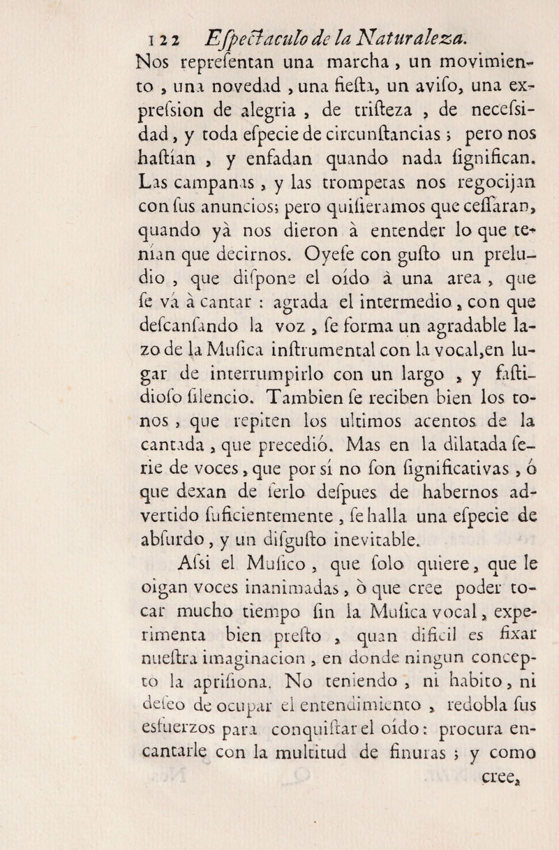 Nos reprefentan una marcha, un movimien¬ to > una novedad , una fieíla, un avifo, una ex- preísion de alegría , de triñeza > de neceísi- dad, y toda efpecie de circunftancias j pero nos haftían , y enfadan quando nada íignifican. Las campanas, y las trompetas nos regocijan con fus anunciosi pero quifieramos queceíTaran, quando ya nos dieron á encender lo que te*'* man que decirnos. Oyefe con güilo un prelu¬ dio 5 que difpone el oído á una area , que fe va á cantar : agrada el intermedio ^ con que defcanfando la voz fe forma un agradable la¬ zo de la Müfica inílrumental con la vocal,en lu¬ gar de interrumpirlo con un largo ^ y fifti- diüfo fiiencio. También fe reciben bien los to¬ nos , que repiten los últimos acentos de la cantada > que precedió. Mas en la dilatada fe¬ rie de voces, que por si no fon íignificacivas , 6 que dexan de ferio defpues de habernos ad¬ vertido fuficientemente , fe halla una efpecie de abfurdo, y un difguílo inevitable. Ai si el Mu fie o 5 que folo quiere > que le oigan voces inanimadas, o que cree poder to¬ car mucho tiempo fin la Muíica vocal, expe¬ rimenta bien pleito ^ quan dificil es hxar nuellra imaginación , en donde ningún concep¬ to la apriíiona. No teniendo , ni habito, ni deleo de ocupar el entendimiento > redobla fus estuerzos para conquiftarel oído: procura en¬ cantarle con la multitud de finuras ; y como creca