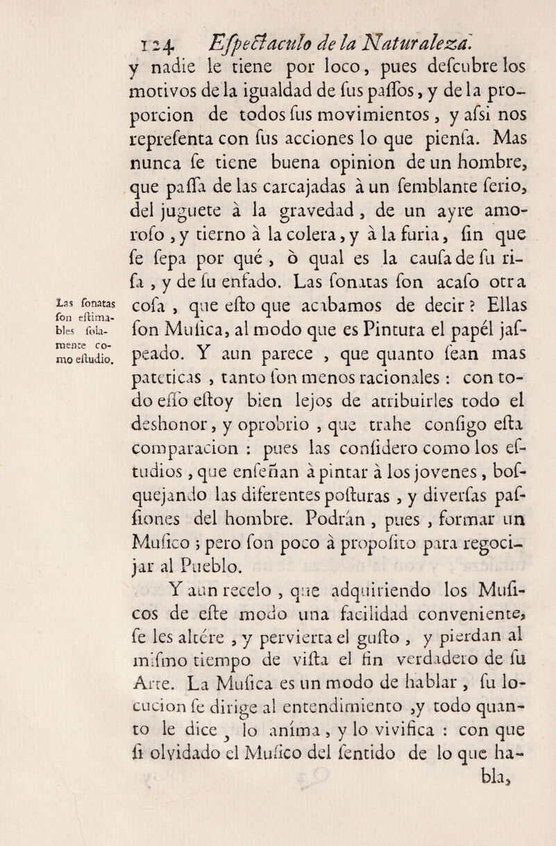 Lñs fonatas fon eftima- bles íbla- mence co¬ mo eíludio. 124 EfpeBáculo de la Naturaleza, y nadie le tiene por loco, pues defcubre los motivos de la igualdad de fus paíTos, y de la pro¬ porción de todos fus movimientos, y afsi nos reprefenta con fus acciones lo que pienfa. Mas nunca fe tiene buena opinion de un hombre, que paíTa de las carcajadas á un femblante ferio, del juguete á la gravedad, de un ayre amo- rofo , y tierno á la colera, y a la furia, fin que fe fepa por qué , ó qual es la caufadefii ri- fi , y de fu enfado. Las fonatas fon acafo otra cofa , que efto que acabamos de decir ? Ellas fon Muíica, al modo que es Pintura el papél jaf- peado. Y aun parece , que quanto fean mas patéticas , tanto fon menos racionales: con to¬ do eílb eftoy bien lejos de atribuirles todo el deshonor, y oprobrio , que trahe configo eña comparación : pues las conlidero como los ef- tudios, que enfeñan á pintar á los jovenes , bof- quejando las diferentes pofturas , y diverfas paf- íiones del hombre. Podran , pues , formar un Mufico ; pero fon poco á propoíito para regoci¬ jar al Pueblo. Y aun recelo , que adquiriendo los Múfl¬ eos de efte modo una facilidad conveniente, fe les altere , y pervierta el güito , y pierdan al mifirio tiempo de vifta el fin verdadero de lu Arte. La Mufica es un modo de hablar , fu lo¬ cución fe dirige al entendimiento ,y todo quan¬ to le dice ^ io anima , y lo vivifica : con que fi olvidado el Muíico del fentido de lo que ha¬ bla.