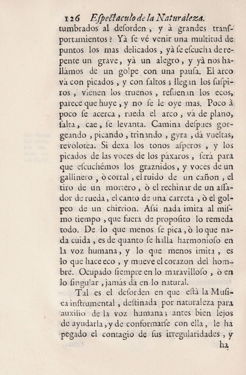 tumbrados al deforden , y á grandes tranf- porcamientos ? Ya fe vé venir una multitud de puncos los mas delicados, ya fe efcuc ha de re¬ pente un grave, ya un alegro, y ya nos ha¬ llamos de un golpe con una paufa. El arco va con picados , y con faltos > llegan los fafpi- i'os , vienen los truenos , refiienan los ecos, parece que huye , y no fe le oye mas. Poco á poco fe acerca , rueda el arco , vá de plano, íalta, cae , fe levanta. Camina defpues gor- geando , picando , crinando , gyra ,da vueltas, revolotea* Si dexa los tonos afperos , y los picados de las voces de los paxaros, fera para que efcLichémos los graznidos, y voces de un gallinero ^ ó corral , el ruido de un cañón , el tiro de un morcero , ó el rechinar de un aíla- dor de rueda, el canco de una carreta , ó el gol^ peo de un chirrión. Afsi nada imita al mif- mo tiempo , que fuera de propofito lo remeda todo. De lo que menos fe pica, ó lo que na¬ da cuida , es de quanto fe halla harmoniofo en la voz humana, y lo que menos imita , es lo que hace eco , y mueve el corazón del hom¬ bre. Ocupado fiempre en lo maravillofo , ó en lo íingular , jamas da en lo natural. Tal es el deforden en que eftá la Muíi- ca inftrumental , deftinada por naturaleza para auxilio déla voz humanaj antes bien lejos de ayudarla, y de conformarfe con ella , le ha pegado el contagio de fus irregularidades , y ha.