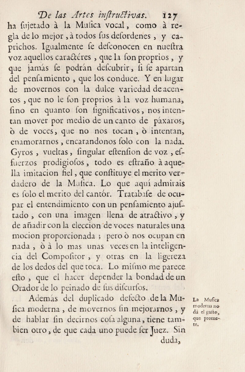 ha fu jetado á la Miiíica vocal, como á re¬ gla de lo mejor, á todos fus defordenes > y ca¬ prichos. Igualmente fe defconocen en nueftra voz aquellos caraftéres , que la fon proprios 5 y que jamas fe podran defcubrlr, íi fe aparcan del penfamiento , que los conduce. Y en lugar de movernos con la dulce variedad de acen¬ tos j que no le fon proprios á la voz humana, fino en quanto fon figniíicativos, nos inten¬ tan mover por medio de un canto de paxaros, b de voces, que no nos tocan , b intentan, enamorarnos, encarándonos folo con la nada. Gyros , vuelcas, fingular efteníion de voz , ef- fuerzos prodigiofos, todo es eftrano á aque¬ lla imitación fiel, que conftícuye el mérito ver¬ dadero de la Müfica. Lo que aquí admitáis es folo el mérito del cantor. Tratabafc de ocu¬ par el entendimiento con un penfamiento ajuf- tado , con una imagen llena de atradlivo , y de añadir con la elección de voces naturales una mocion proporcionada ; pero b nos ocupan en nada 5 b á lo mas unas veces en la inteligen¬ cia del Compofitor , y otras en la ligereza de los dedos del que toca. Lo mifmo me parece eílo , que el hacer depender la bondad de un Orador de lo peinado de fus difeurfos. Ademas del duplicado defedto deíaMu- fica moderna , de movernos fin mejoramos , y de hablar fin decirnos cofa alguna, tiene tam¬ bién otro, de que cada uno puede fer Juez. Sin La Muílca- moderna no dá el güito, que prome'^ te.