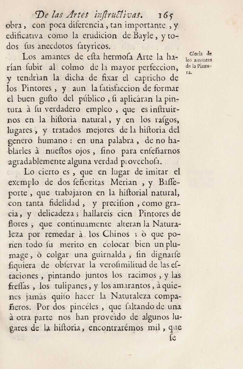 T)e las Artes Injlrutti-vas. obra , con poca diferencia , tan importante , y edificativa como la erudición de Bayle, y to¬ dos fus anecdotos fatyricos. Los amantes de eíla hermofa Arte la ha¬ rían fubir al colmo de la mayor perfección, y tendrían la dicha de fixar el capricho de los Pintores , y aun la fatisfaccion de formar el buen güilo del público , fi aplicaran la pin¬ tura á fu verdadero empleo , que es inílruir- nos en la hiíloria natural, y en los rafgos, lugares, y tratados mejores de la hiíloria del genero humano : en una palabra, de no ha¬ blarles á nueftos ojos, fino para enfeñarnos agradablemente alguna verdad piovechofa. Lo cierto es , que en lugar de imitar el exemplo de dos feñoritas Merian , y BaíTe- porte , que trabajaron en la hiílorial natural, con tanta fidelidad , y precifion , como gra¬ cia , y delicadeza; hallareis cien Pintores de flores , que continuamente alteran la Natura¬ leza por remedar á los Chinos ó que po¬ nen todo fu mérito en colocar bien un plu¬ mage , o colgar una guirnalda , fin dignarfe fiquiera de obiervar la veroíimilitud de las ef- taciones , pintando juntos los racimos , y las freíTas , los tulipanes, y los amarantos, áquie¬ nes jamas quilo hacer la Naturaleza compa¬ ñeros. Por dos pinceles , que faltando de una á otra parte nos han proveído de algunos lu¬ gares de la hiíloria, encontraremos mil, que fe Gloria íle los amantes de la Pintu¬