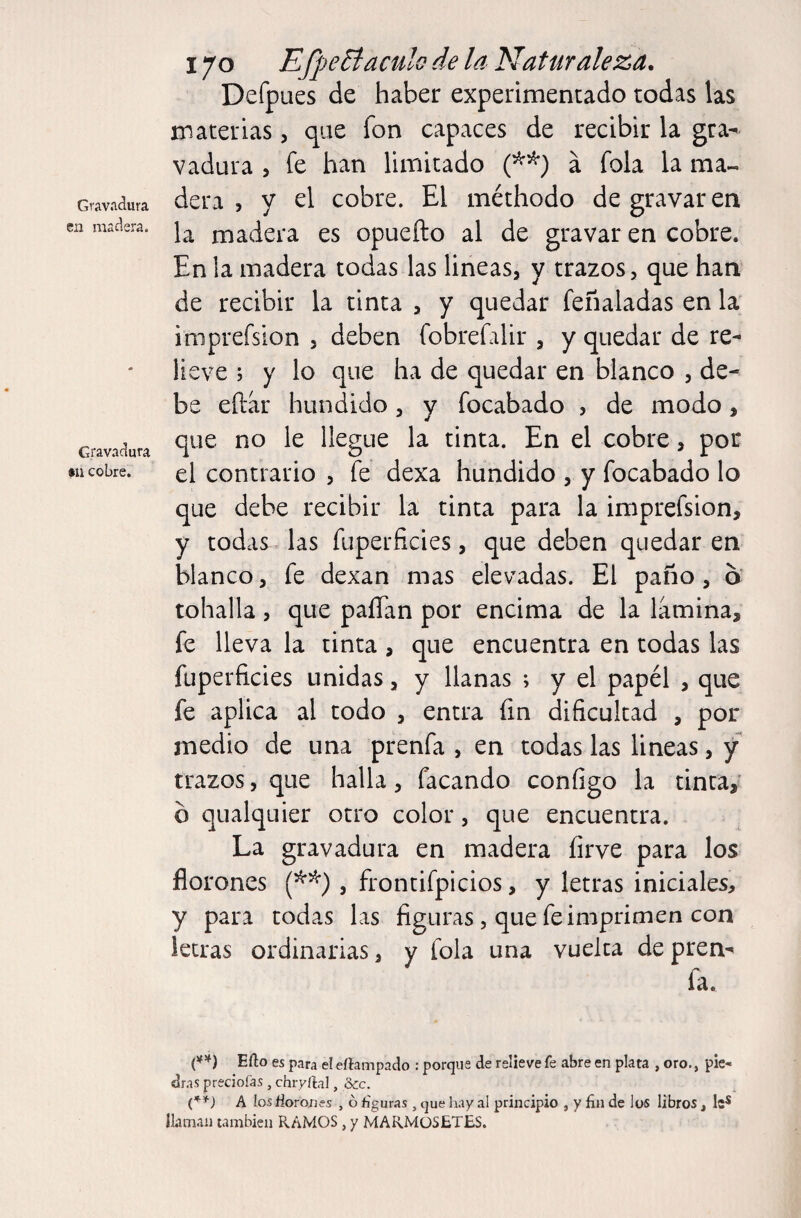 Gravíldura cii madera. Gravadura •u cobre. 170 EfpeEíaculo de la Naturaleza. Defpues de haber experimentado todas las materias, que fon capaces de recibir la gra¬ vadura 5 fe han limitado á fola la ma¬ dera , y el cobre. El méthodo de gravaren la madera es opuefto al de gravar en cobre. En !a madera todas las lineas, y trazos, que han de recibir la tinta , y quedar feñaladas en la imprefsion , deben fobrefalir , y quedar de re¬ lieve ; y lo que ha de quedar en blanco , de¬ be eftar hundido, y focabado , de modo, que no le llegue la tinta. En el cobre, por el contrario , fe dexa hundido , y focabado lo que debe recibir la tinta para la imprefsion, y todas las fuperficies, que deben quedar en blanco, fe dexan mas elevadas. El paño, o toballa, que paíTan por encima de la lamina, fe lleva la tinta , que encuentra en todas las fuperficies unidas, y llanas ; y el papél , que fe aplica al todo , entra fin dificultad , por medio de una prenfa , en todas las lineas, y trazos, que halla, facando configo la tinta, b qualquier otro color, que encuentra. La gravadura en madera íirve para los florones , frontifpicios, y letras iniciales, y para todas las figuras , que fe imprimen con letras ordinarias, y fola una vuelta de pren¬ fa. Efto es para el eftampado : porque de relieve fe abre en plata , oro., pie- dr.as precioías , chiyftal, Scc. A los iiorones , ó figuras , que liay al principio , y fin de los libros , le* llaman también RAMOS, y MARMüSETES.