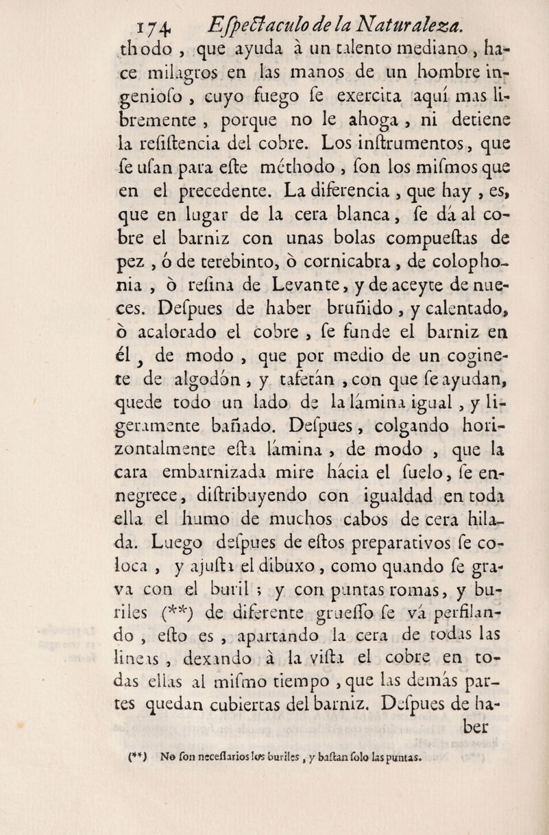 thodo , que ayuda á un talento mediano , ha¬ ce milagros en las manos de un hombre In- geniofo , cuyo fuego fe exercita aquí mas li¬ bremente , porque no le ahoga , ni detiene la reíiftencia del cobre. Los inftrumentos, que fe ufan para efte méthodo , fon los mifmos que en el precedente. La diferencia , que hay , es, que en lugar de la cera blanca, fe da al co¬ bre el barniz con unas bolas compueftas de pez , 6 de terebinto, b cornicabra , de colopho- nia , b refina de Levante, ydeaceyte de nue¬ ces. Defpues de haber bruñido , y calentado, b acalorado el cobre , fe funde el barniz en él ^ de modo , que por medio de un cogine- te de algodón , y tafetán ,con que fe ayudan, quede todo un lado de la lámina igual , y li¬ geramente bañado. Defpues, colgando hori¬ zontalmente eíla lámina , de modo , que la cara embarnizada mire hácia el fuelo, fe en¬ negrece, diftribuyendo con igualdad en toda ella el humo de muchos cabos de cera hila¬ da. Luego defpues de ellos preparativos fe co¬ loca , y ajuíli el dibuxo , como quando fe gra¬ va con el buril ; y con puncas romas, y bu¬ riles ip'^) de diferente grueíTo fe vá perfilan¬ do , ello es , apartando ia cera de todas las lineas , dexando á la villa el cobre en to¬ das ellas al mifmo tiempo , que las demás par¬ tes quedan cubiertas del barniz. Defpues de ha¬ ber (’♦’♦) No fon neceflarios lofs buriles , y bailan folo las puntas.