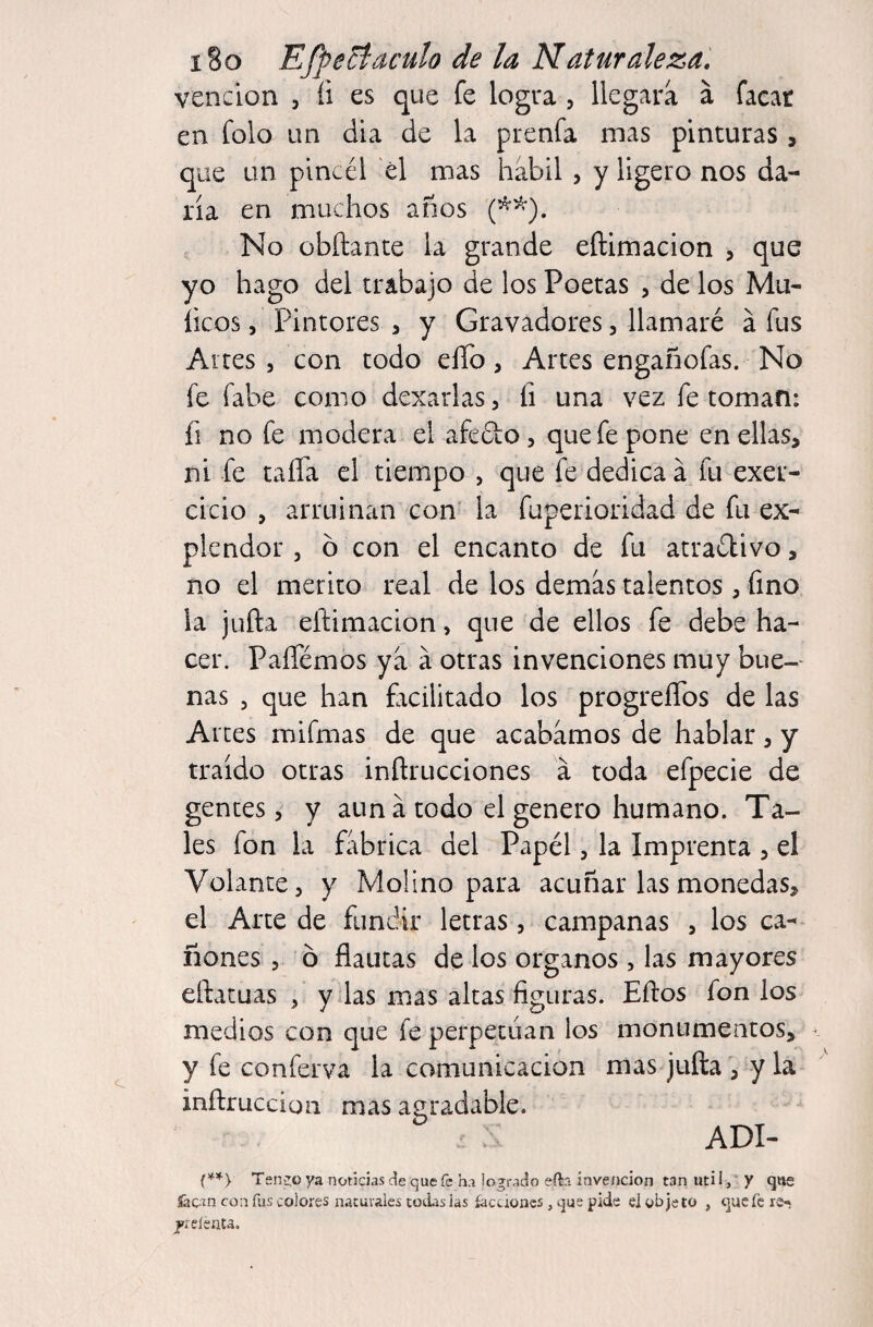 vención , íi es que fe logra , llegara á facar en folo un día de la prenfa mas pinturas, que un pincél él mas hábil , y ligero nos da¬ ría en muchos anos (^^). No obftante la grande eñimacion , que yo hago del trabajo de los Poetas , de los Mú¬ lleos 5 Pintores , y Gravadores, llamaré á fus Altes 5 con todo ello, Artes engañofas. No fe fabe como dexarlas, íi una vez fe toman: fi no fe modera el afeélo, que fe pone en ellas, ni fe taifa el tiempo , que fe dedica á fu exer- cicio , arruinan con' la fuperioridad de fu ex¬ píe ndor 5 ó con el encanto de fu atradivo, no el mérito real de los demás talentos , fino la juña eñimacion, que de ellos fe debe ha¬ cer. Paflemos ya á otras invenciones muy bue-- ñas 5 que han fiicilitado los progreíTos de las Arces mifmas de que acabamos de hablar, y traído otras inñrucciones á toda efpecie de gentes 5 y aun á todo el genero humano. Ta¬ les fon la fábrica del Papél, la Imprenta , el Volante, y Molino para acuñar las monedas, el Arte de fundir letras, campanas , los ca¬ ñones 5 ó flautas de los órganos , las mayores eftatuas , y las mas altas figuras. Eftos fon los medios con que fe perpetúan los monumentos, • y fe conferva la comunicación mas juña , y la inñruccion mas agradable. ADI- Tenido ya noticias de que fe ha logrado efta invención tan uti 1, ‘ y que íacm con íiis colores naturales todas las íaccioncs, que pide el objeto , que fe re^ jieíénta.