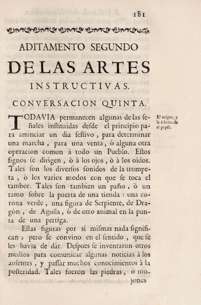 ADITAMENTO SEGUNDO DELAS ARTES INSTRUCTIVAS. CONVERSACION QJJINTA, TODAVIA permanecen algunas délas fe- ñales inftituídas defde el principio pa¬ ra anunciar un dia feílivo 3 para determinar una marcha 5 para una venta, ó alguna otra operación común á todo un Pueblo. Eítos fignos fe dirigen , ó á los ojos , ó á los oídos. Tales fon los diverfos fonidos de la trompe¬ ta , ó los varios modos con que fe toca el tambor. Tales fon también un paño , ó un ramo fobre la puerta de una tienda : una co¬ rona verde , una figura de Serpiente, de Dra¬ gón , de Aguila, 6 de otro animal en la pun¬ ta de una pértiga. Efias figuras por sí inifmas nada fignifi- can ; pero fe convino en el fentido , que fe les havia de dar. Defpues fe inventaron otros medios para comunicar algunas noticias a los aufenres , y paíTar muchos conocimientos á la poíleridad. Tales fueron las piedras, ó mo^ I ’ jones El orí gen j 7 la fjbricn de el papel.