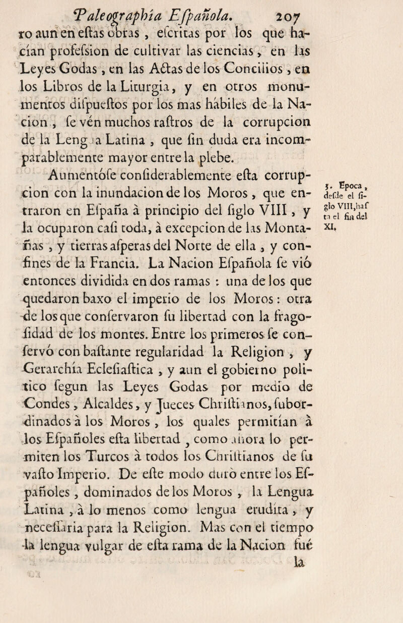 Taleogr^hía Efpaitóla. loj ro auiíeri eñas obras , eicritas por los qbé ha¬ cían profefsion de cultivar las ciencias > en las Leyes Godas, en las Aítasde los Gonciiios', ea los Libros de la Liturgia, y en otros monu- ibentos dilpiieítos poi los mas hábiles de la Na¬ ción , fe ven muchos rañros de la corrupción de la LengJa Latina , que fin duda era incom¬ parablemente mayor entre la plebe. Aumentofe confiderablemente efta corrup¬ ción con la inundación de los Moros, que en¬ traron en Efpaña á principio del figlo VIII, y Ja ocuparon cafi toda, á excepción de las Monta¬ rías , y tierras afperas del Norte de ella , y con¬ fines de la Francia. La Nación Efpañola fe vio entonces dividida en dos ramas ; una délos que quedaron baxo el imperio de los Moros: otra ^e los que confervaron fu libertad con la frago- fidad de los montes. Entre los primeros fe con- fervó con bañante regularidad la Religion , y Gerarchía Eclefiaftica , y aun el gobierno polí¬ tico fegun las Leyes Godas por medio de Condes, Alcaldes, y Jueces ChrífiÍJnos,fubQr- dinados á los Moros , los quales permitían á Jos Efpanoles efta libertad ^ como añora lo per¬ miten los Turcos á todos los Cnriftíanos de fu vafto Imperio. De efte modo duró entre los Ef¬ panoles , dominados délos Moros , la Lengua Latina , á lo menos como lengua erudita , y necefiaria para la Religion. Mas con el tiempo Ja lengua vulgar de efta rama de la Nación fue la j. Epoca, clefde el li¬ gio Vllljhaf t.i el fiii de!