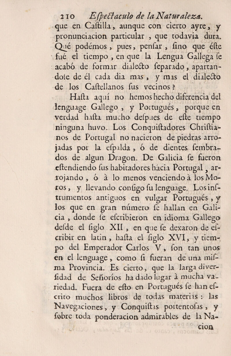 -que en Caftilla» aunque con cierto ayre, y pronunciación particular , que todavía dura. Qué podemos > pues, penfar , fino que eñe fue el tiempo , en que la Lengua Gallega Te acabo de formar diale6to feparado, apartán¬ dole de él cada dia mas , y mas el dialeéto de los Caftellanos fus vecinos ? Hafta aquí no hemoshecho diferencia del Icnguage Gallego , y Poitugués, porque en verdad hafta mucho- defpues de eñe tiempo ninguna huvo. Los Conqniftadores Chriftia- nos de Portugal no nacieron de piedras arro¬ jadas por la efpalda, 6 de dientes fembra- dos de algún Dragon. De Galicia fe fueron eñendiendo fus habicadores hacia Portugal ^ ar¬ rojando , o a lo menos venciendo a los Mo¬ ros 5 y llevando configo fu tenguage. Losinf- trumentüs antiguos en vulgar Portugués , y los que en gran numera íe hallan en Gali¬ cia , donde fe efcribieron en idioma Gallego defde el íiglo XII ^ en que fe dexaron de ef- cribir en latín, hafta el figlo XVI, y tiem¬ po del Emperador Carlos V, fon tan unos en el lenguage, como fi fueran de una mif- ma Provincia. Es cierto, que la larga di\^er- fidad de Señoríos ha dado lugar á mucha va¬ riedad. Fuera de eño en Portugués fe han ef- crito muchos libros de todas materias : las Navegaciones , y Conquiftis poitentofas, y fobre toda ponderación admirables de la Na¬ ción