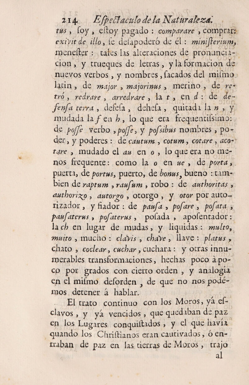 tUs 5 fo)^ a eíloy pagado : comparare , compran exi'vitdc illo^ fe deíapoderó de él : mimjlerimfh menefter : cales las akeraciones de pronancia- clon a y trueques de leerás, y la formadon de v^nuevos verbos, y nombres, Tacados del mifmo latín a de major a major i ñus y merino , de re^ tro y reárate , arredrare y la t a en í/ : de de- fenfa terra , defefa , dehefa , quitada la n , y mudada hfca h, lo que era freqaeacifsimo: de pojje verbo >poJpy y pofsihus nombres a po¬ der a y poderes : de cautum , cotumy cotare , uco- tare y mudado el au en o , lo que era no me¬ nos frequence: como la o zn ue y de porta > puerta, de portusy puerto, de bonus^ bueno : cam¬ bien de raptum y raufuni , robo : de authoritas , authori:^ , autorgo , otorgo , y otor por auco- rizador , y fiador : de paufa , pofare , pofata , faufaterus , pofaterus , pofada , apofentador : la ch en lugar de mudas, y liquidas : multo, muito y mucho : clay is , chaye y llave : platus , chato a coclear, cuchar , cuchara : y otras innu¬ merables transformaciones a hechas poco apo¬ co por grados con cierto orden , y analogía en el mifmo deforden de que no nos pode¬ mos detener á hablan El trato continuo con los Moros, ya ef- elavos 5 y ya vencidos, que quediban de paz en los Lugares conquiílados , y el que havia quando los Chriftianos eran cautivados, 6 en¬ traban de paz en las tierras de Moros, trajo al