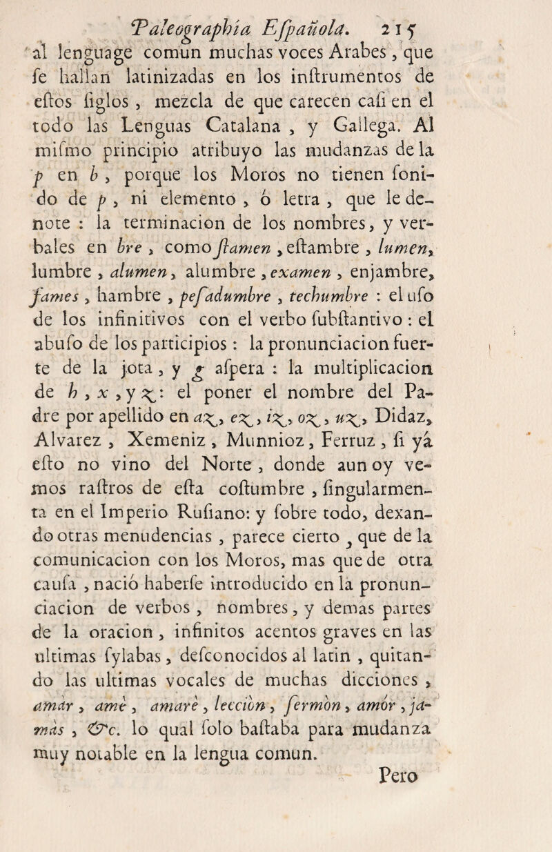 ' al lenguage común muchas voces ArabesVque fe hallan latinizadas en los inftrumentos de eños ligios , mezcla de que carecen cafi en el todo las Lenguas Catalana , y Gallega. Al mirmo principio atribuyo las mudanzas déla ^ en ¿ j porque los Moros no tienen foni- do de > ni elemento > 6 letra , que le de¬ note : la terminación de los nombres, y ver¬ bales en ¿re , como jiamen ,eftambre , lumeny lumbre , alumen y alumbre y examen > enjambre, pames , hambre , pefadumbre , techumbre : el ufo de los infinitivos con el verbo fubñandvo : el abufo de los participios: la pronunciación fuer¬ te de la jota, y g afpera : la multiplicación de h y X yY el poner el nombre del Pa¬ dre por apellido en e^y 0;^, ux^y Didaz, Alvarez , Xemeniz , Munnioz, Ferruz , fi ya efto no vino del Norte, donde aun oy ve¬ mos raítros de efta coftumbre , fingularmen- ta en el Imperio Rüfiano: y fobre todo, dexan- do otras menudencias , parece cierto ^ que de la comunicación con los Moros, mas quede otra cania , nació haberle introducido en la pronun¬ ciación de verbos , nombres, y demas partes de la oración , infinitos acentos graves en las ultimas fylabas, defconocidos al latin , quitan¬ do las ultimas vocales de muchas dicciones , am^r > ame , amare , lección , fermon, amor , ja- ^ mas y &c. lo qual folo baftaba para mudanza muy notable en la lengua común. Pero