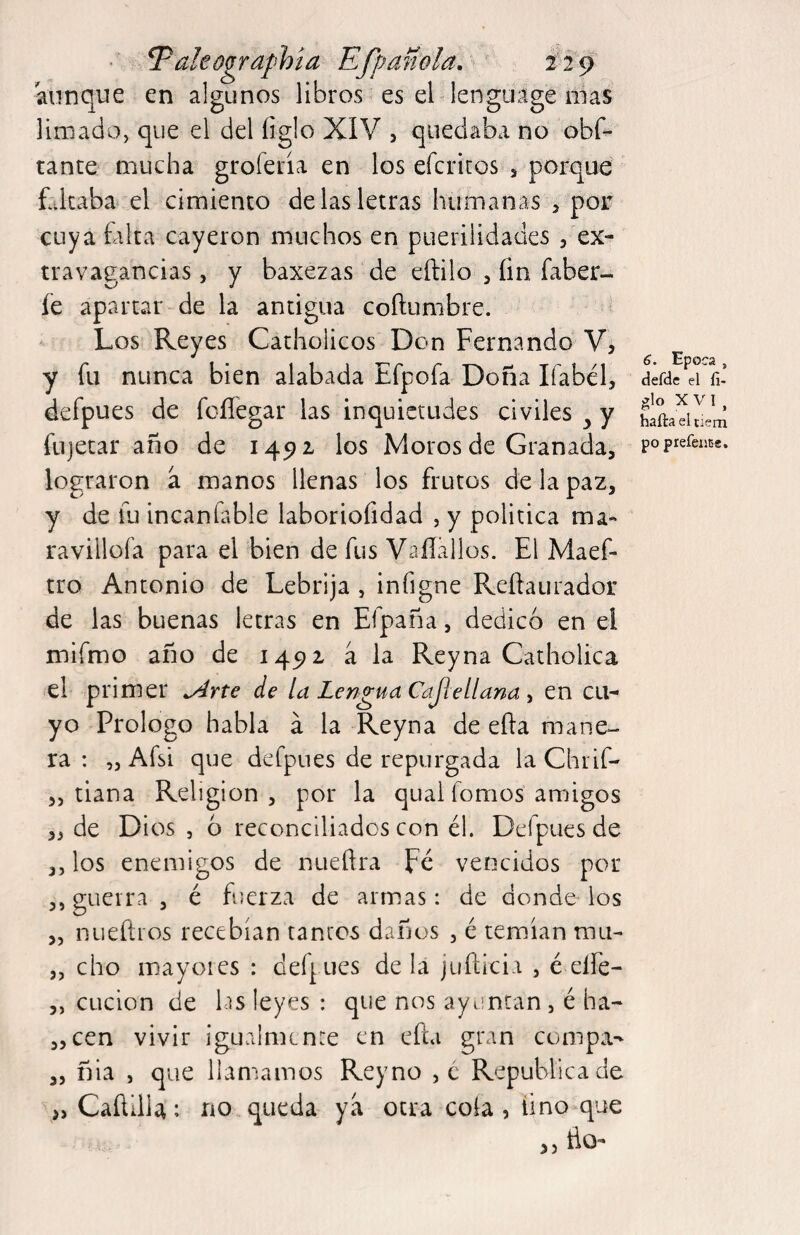 aunque en algunos libros es el lenguage nías limado, que el del íiglo XIV 5 quedaba no obf- tante mucha groferia en los efcritos s porque faltaba el cimiento de las letras humanas , por cuya falta cayeron muchos en puerilidades , ex^ tr a vagancias, y baxezas de eftilo , íin faber- fe apartar de la antigua coftumbre. Los Reyes Catholicos Don Fernando V, y fu nunca bien alabada Efpofa Doña Ifabél, dérdc eiVi’ defpues de foíTegar las inquietudes civiles ^ y fujetar año de 145)1 los Moros de Granada, lograron a manos llenas los frutos de la paz, y de fu incanfable laboriofidad , y política ma« ravillofa para el bien de fus Vaílallos. El Maef- tro Antonio de Lebrija, infigne Reílaurador de las buenas letras en Efpaña, dedicó en el mifmo año de 1491 a la Reyna Catholica el primer ^rte de la Lengua Cajíellana ^ en cu¬ yo Prologo habla á la Reyna de efta mane¬ ra : „ Afsi que defpues de repurgada la Chiif- ,, tiana Religión, por la qual fomos amigos ,, de Dios , 6 reconciliados con él. Defpues de ,5 los enemigos de nueflra pe vencidos por 3, gueira , é fuerza de armas: de donde ios „ nueftios recebían tantos daños , é temían mu- „ cho mayores : defpues de la juñicia , é eífe- 3, CLicion de lis leyes : que nos ayuntan, é ha- 33cen vivir igualmente en efta gran compa- „ fíia , que llamamos Reyno ,c República de >, CaftIlU: no queda ya otra cola , lino que rio- >5