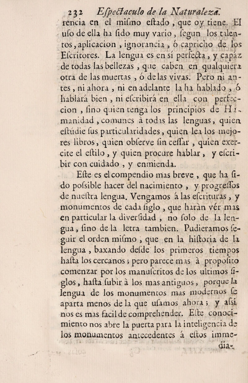 rencia en el mlfmo eftado , que oy tiene. Eí ' ufo de ella ha fido muy vario , fegim los talen¬ tos 5 aplicación , ignorancia , 6 capriclio de Ips Efcritores. La lengua es en sí perfefta , y capas _ de todas las bellezas , que caben en qualquiera otra de las muertas , ó délas vivas. Pero ni an^ tes , ni ahora , ni en adelante la ha hablado , ;á hablara bien , ni eferibira en ella con perfec¬ ción , lino quien tenga los principios de H.i^ manidad , comunes á todrs las lenguas, quien eíliidie fus particularidades, quien lea los mejo¬ res libros, quien obferve íín ceíTar , quien exer- cite el eftilo , y quien procure hablar , y eferi- bir con cuidado , y enmienda. Elle es el compendio mas breve , que ha (i- do poísible hacer del nacimiento , y progreíTos de nueftra lengua. Vengamos a las eferituras, y monumentos de cada íiglo , que liaran vér mas en particular la diverQdad , no folo de la len¬ gua , fino de la letra también. Pudiéramos fe^ güir el orden mifmo , que en la hiftoria de la lengua , baxando defde los primeros tiempos baña los cercanos; pero parece mas á propofico comenzar por los manuícritos de los últimos li¬ gios , hafta fubir á los mas antiguos, porque ía lengua de los monumentos mas modernos id aparca menos de la que ufamos ahora j y afsL nos es mas facilde comprehender. Eíle conoci¬ miento nos abre la puerta para la inteligencia de ios monumentos antecedentes a eños im me¬ dia-.