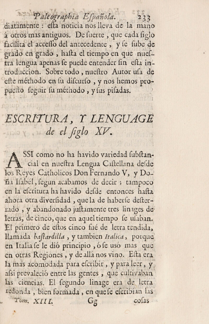 -T-; li oanola. 2 2 eographta diatamente : efta noticia nos lleva de la niaip a oCL'os^mas antiguos. De fuerce , que cada figlo facilita el acceíTo del antecedente , y fe fube de grado en grado , halda el tiempo en que nuef- tra lengua apenas fe puede entender fin elda in¬ troducción. Sobre todo , nueftro Autor ufa de efte métliodo en fu difcurfo , y nos hemos pro- lio feguir fu méthodo , y fus pifadas. ESCRITURA, r LENGUAGE de el Jíglo XV. ASSI como no ha havido variedad fubftan- cial en nueftra Lengua CaílelLina defde los Reyes Catholicos Don Fernando V, y Do¬ ña líabél 5 fegun acabamos de decir ; tampoco en la efcricura ha havido defde entonces hafta ahora otra diverfidad , que la de haberfe defter- iudo 5 y abandonado juílamente tres linages de^ letras, de cinco, que en aquel tiempo fe ufaban. El primero de ellos cinco fué de letra tendida, llamada bajlardilla , y también Itálica ^ porque' en Italia fe le dio principio ,6 fe uso mas que en otras Regiones, y de allá nos vino. Ella era la mas acomodada para efcribir , y para leer, y ^ afsi prevaleció entre las gentes , que cultivaban las ciencias. El fegundo linage era de letra redonda , bien formada , en que fe efcribíañ laS' XHL Gg cofas