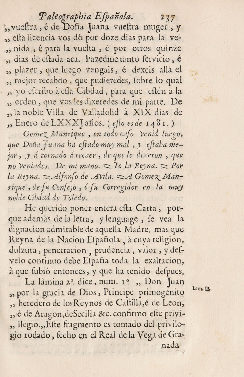 T^aleographía Efpanola. 237 jjVüeílra, é de Doña Juana vueílra miiger , y 3, efta licencia vos do por doze dias para la ve- 3, nida 3 é para la vuelta > é por otros quinze 35 dias deeílada aca, Fazedme tanto fervicioj é 3, plazer , que luego vengáis, é dexeis allá el 3, mejor recabdo , que pudieredes, fobre lo qual 35 yo efcribo áeíía Cibdad, para que eftén á la 33 orden , que vos les dixeredes de mi parte. De 33 la noble Villa de Valladolid á XIX dias de 3, Enero de LXXXJ años. ( eJ}o es de 1481.) Gomez^ Aíanrtqae , en todo cafo Venid luego^ que Dona J uaná ha ejladomuy mal , y ejiaha me-- jor 5 y d tornado ¿recaer 5 de que le dixeron , que no ye ni ades. De mi mano. ^ To la Reyna, For la Reyna. ^^Ifonfo de .Ayila. Gome^^Man-- rique i de fu Confe jo , é fu Corregidor en la muy noble Cibdad de Toledo. He querido poner entera eña Carta, por¬ que además de la letra, y lenguage 3 fe vea la dignación admirable de aquella Madre, masque Reyna de la Nación Efpañola ^ á cuya religion, dulzura, penetración prudencia , valor , y def- velo continuo debe Efpaña toda la exaltación, á que fubió entonces, y que ha tenido defpues. La lámina dice,num. i» „ Don Juan 3, por la gracia de Dios, Principe primogénito 3, heredero de losReynos de Callilla,é de León, 3,-é de Aragon,deSecilia 5cc. confirmo elle privL 3, llegio.3,Eñe fragmento es tomado del privile¬ gio rodado, fecho en el Real de la Vcg^ de Gra¬ nada Lam, Uí