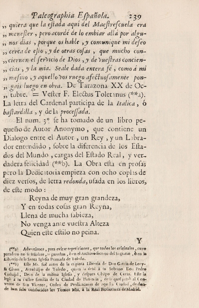 Taleographía Efpañola. 239^ ,, quiera que la ejlada aquí del Maejlrefcuela era 3, menejier 5 pero acorde' de lo emhiar alia por algu^ 3, nos días , porque os hable ,j comunique mi defeo 3, cerca de ejio , j de otras cofas , que mucho con^ ^^ciernen el fer^^icio de Dios de yuefras conde n- 35 das 3 y la mia. Seale dada entera fe', como d mi 3, mefnio ,j aquelloyos ruego afeSluofamente pon- ,, o-ais lue^o en obra. De Tarazona XX de Oc- 3, tabre. Vefter F. Electus Toletanus (^'^a). La letra del Cardenal participa de la Itálica, 6 hajlardilla , y déla procejfada. El num. 3°. fe ha tomado de un libro pe¬ queño de Autor Anonymo , que contiene un Dialogo entre el Autor , un Rey 5 y un Libra¬ dor entendido , fobre la diferencia de los Efta- düs del Mundo , cargas del Eftado Real, y ver¬ dadera felicidad (**b). La Obra ella en profa'; pero la Dedicitoria empieza con ocho coplisde diez verloSj de letra redonda¡u(d.áa. en ios lloros^ de eñe modo : Reyna de muy gran grandeza, Y en todas cofas gran Reyna, Llena de mucha labieza, No venga ante vueñra Alteza Quien eñe eítilo no peina. Y Advf rtínics , para evitir repeticiones ^ qir todos los originales , cuy® paradero no íe leñalare , le guardan , o el Archivofecrcto delS igrano ,i)en ki libieria de la Santa Iglclia Primada de I ol“do. tile Mi. fue antes de la C(/pío(a Librarla de Don G ircia de Loiy- ía Giron , Arzobiípo de Toledo, tpit-n ¡a dexc á iu Sobrino Don Pedro Caibajal, Dean de la mifma Iglefía , y Celpues Cbilpo de Cena, tile la a ía ruílre familia de la Ciudad de Pi-ilmi ia , de l.i quat pr.l'A al ( oft- vento iIp S;.jj Vicente, Orden de I’redicaóores de aqu l a C ludad , de doi)»