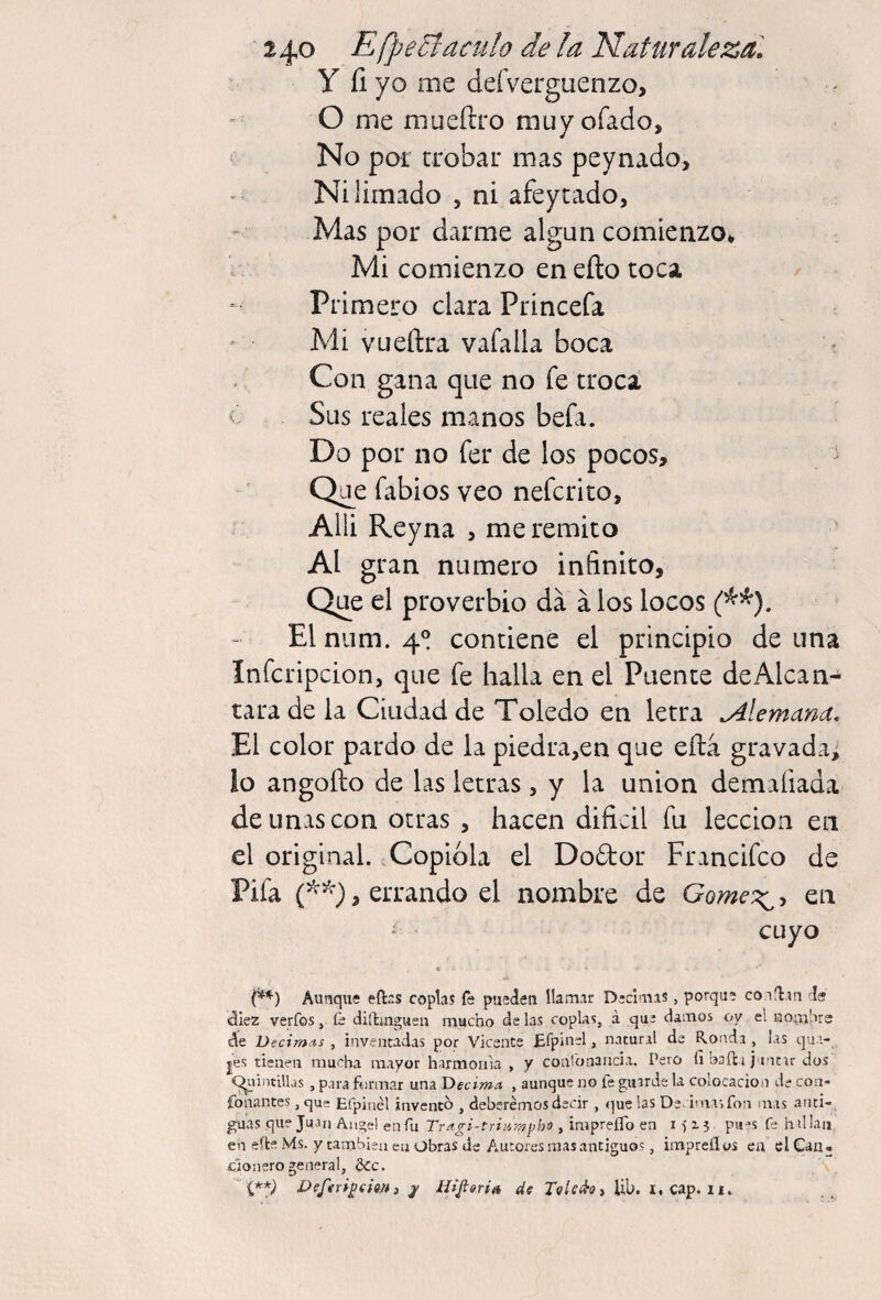 2^0 EfpeSf aculo de la Naturaleza] y fi yo me deíVerguenzo, O me mueftro muyofado, No por crobar mas peynado. Ni limado , ni afeycado, Mas por darme algún comienzo* Mi comienzo en efto toca Primero clara Princefa Mi vLieñra vafalla boca Con gana que no fe troca c Sus reales manos befa. Do por no fer de los pocos, Q¿e fabios veo nefcrito, Alli Reyna , me remito Al gran numero infinito, Que el proverbio da á los locos El niim. 4® contiene el principio de una Infcripcion, que fe halla en el Puente de Alcan¬ tara de la Ciudad de Toledo en letra alemana. El color pardo de la piedra,en que efta gravada, lo angofto de las letras, y la union demafiada de unas con otras , hacen difidl fu lección en el original. Copióla el Dodor Francifeo de Pifa , errando el nombre de Gome^^^ en cuyo Aunque eftns coplas fe pueien llamar Décimas, porque colean ds aiez verfos, íe dillmguen mucho dalas coplas, á que damos oy el uomlire de Decimos , inventadas por Vicente Efpinel, natural de Ronda , las qua- jes tienen mucha mayor harmonía , y coatonancia. Pero fi baila juntar dos (^aintillas , para formar una Decima , aunque no fe guarde la colocación de coa- fonantes , que Efpinél invento , deberemos decir , que las De. i'nasfon mas anti¬ guas que Juan Angel en fu Tragi-triiizij^ho , impreíTo en i 5 i 3 ’S fe hillaii en efle Ms. y también en Obras de Autores mas antiguos, impreílus eu el Cau¬ cionero general, ¿Ce.