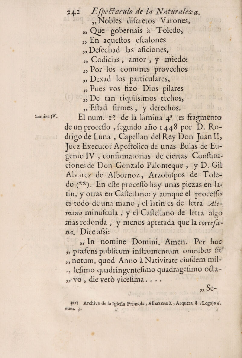 Lamias IT.. , 53 Nobles difcretos Varones, ,, Que gobernáis a Toledo, ^Deíechad las aficiones, ,3 Codicias 3 amor , y miedo: ,3 Por los comunes provechos 3, Dexad los particulares, ,3 Pues vos fizo Dios pilares 33 De tan liquiísímos techos, 33 Eítad firmes, y derechos. El num. 1° de la lamina 4^. .es fragmenta de un proceílo 5 feguído año 1448 por D. Ro¬ drigo de Luna 3 Capellán del Rey Don Juaníl, Juez Execucor Apcítolíco de unas Bulas de Eu¬ genio IV 3 confirmatorias de ciertas Conílitu- clones de Don Gonzalo Palomeque , y D. Gil Alvarez de Albornoz, Arzobiípos de Tole¬ do En elle proceíTo hay unas piezas en la¬ tín, y otras en Caíleiiano: y aunque el proceíTo es todo de una mano , el latin es de letra Ale¬ mana minufcula , y el Caíleiiano de letra algo nías redonda , y menos apretada que h corteja- na. Dice afsi: 3, In nomine Domini/ Amen. Per hoc í3 prxfens publicum inílrumentum omnibus fíe „nocum3 quod Anno áNativitate eiuídem mil- leíimo quadringentefimo quadragelimo oda- 3, YO , ¿ie vero yiceíima.... 3. Se- (**) Archivo de la Igkfla Primada, Alhai cm Z> Arqueta I,Legaje^, uum. 3* ^ -