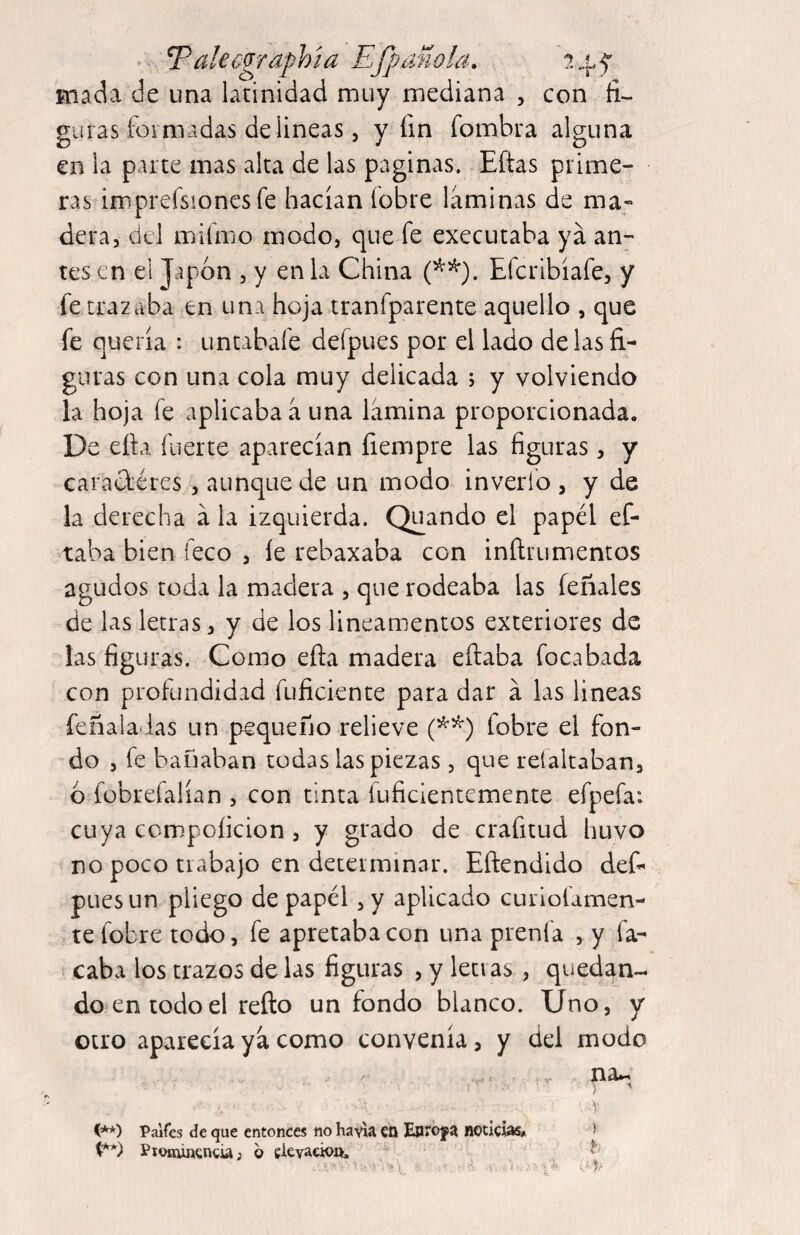 ^alecgrafhía Efpañola. mada de una latinidad muy mediana , con fi¬ guras formadas delineas, y fin fombra alguna en la parte mas alta de las paginas. Eftas prime¬ ras imprefsiones fe hacían fobre laminas de ma¬ dera, del miímo modo, que fe executaba ya an7 tes en el Japón , y en la China Eferibíafe, y fe trazaba en una hoja tranfparente aquello , que fe quería : untabafe defpues por el lado délas fi¬ guras con una cola muy delicada ; y volviendo la hoja fe aplicaba a una lamina proporcionada. De ella fuerte aparecían fiempre las figuras, y caradéres, aunque de un modo inveríb , y de la derecha a la izquierda. Quando el papél ef- taba bien feco , le rebaxaba con inftrumentos agudos toda la madera , que rodeaba las íeñales de las letras, y de los lineamentos exteriores de las figuras. Como efta madera eílaba focabada con profundidad fuficiente para dar á las lineas feñalatlas un pequeño relieve fobre el fon- -do , fe bañaban todas las piezas , que relaltaban, ó fobrefalían , con tinta fuficientemente efpefa: cuya compoíicion , y grado de crafitud huvo no poco trabajo en determinar. Eftendido def¬ pues un pliego de papél, y aplicado curiofamen- te fobre todo, fe apretaba con una prenfa , y fa- t caba los trazos de las figuras , y letras , quedan¬ do en todo el relio un fondo blanco. Uno, y otro aparecía ya como convenía, y del modo ■y C**) Paites de que entonces no havla cn Enrbf a noticias» > t**) PtOHÚfícncU; 6 gkvacioife.