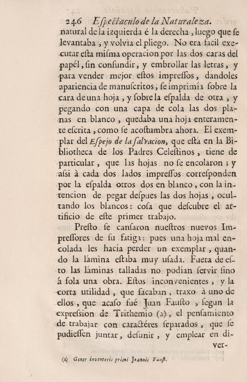 natural de la izquierda é la derecha ^ luego que fe jevantaba , y volvía el pliego. No era fácil exc- -cucar eña mifma Operación por las dos caras del papel5fin confundir, y embrollar las letras, y para vender mejor eños impreíTos, dándoles apariencia de manufcritos, fe imprimía fobre la cara de una hoja , y fobre la efpalda de otra , y pegando con una capa de cola las dos pla¬ nas en blanco , quedaba una hoja enceramen- .te efcrita , como fe acoftumbra ahora. El exem¬ plar del Efpejo de lafabaciony que eftá en la Bi¬ bliotheca de los Padres Celeílinos, tiene de particular , que las hojas no fe encolaron ; y afsi á cada dos lados impreíTos correfponden por la efpalda otros dos en blanco, con la in¬ tención de pegar defpues las dos hojas , ocul¬ tando los blancos: cofa que defcubre el ar¬ tificio de eíte primer trabajo. Prefto fe canfaron nueftros nuevos Im- preíTores de fu fatiga : pues una hoja mal en¬ colada les hacía perder un exemplar , quan- do la lamina eftaba muy ufada. Fuera deef- to las laminas talladas no podían fervir fino á fola tina obra. Eftos inconvenientes , y la corta utilidad , que Tacaban , traxo á uno de ellos , que acafo fué Juan Faufto , fegun la cxprefsion de Trithemio (a), el penfanaiento de trabajar con caraGtéres feparados , que fe pudieíTen juntar, defunir , y emplear en di- ver- (a) Ggnír invsntoris primi