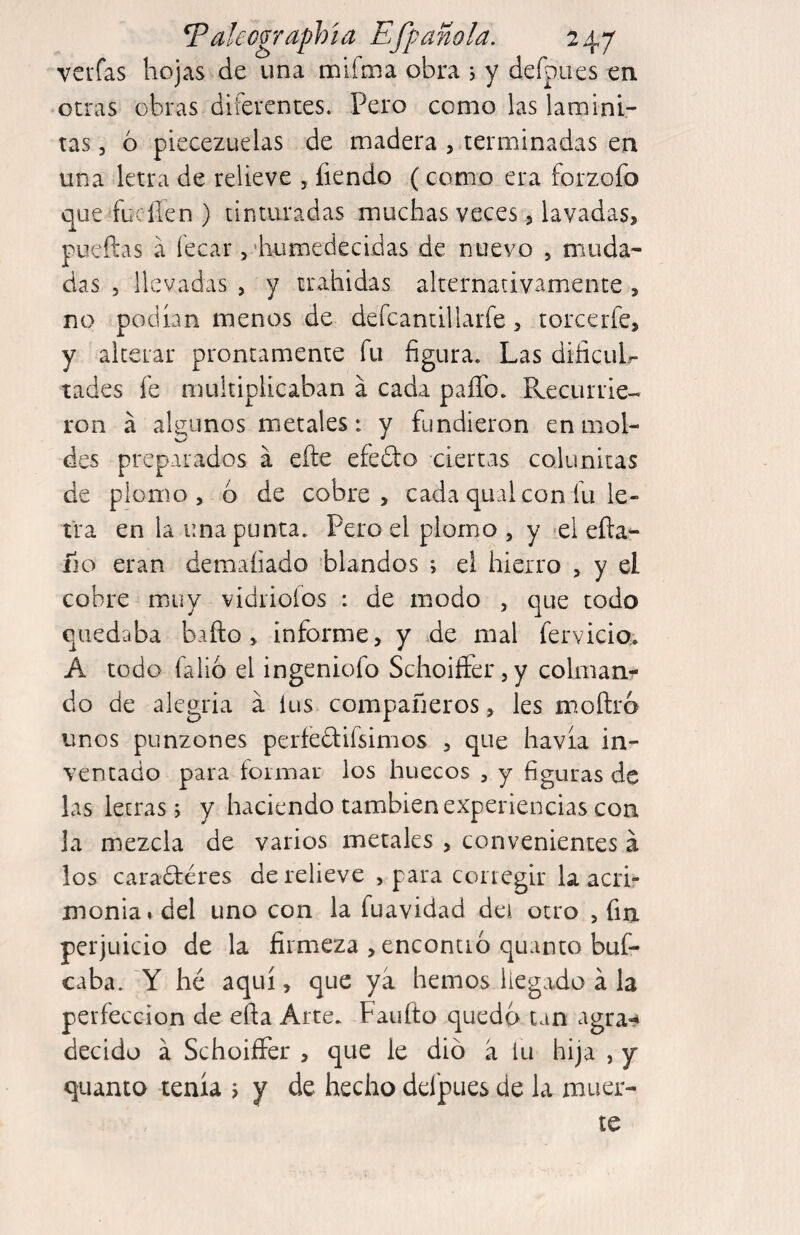 vcrfas hojas de una mifoia obra , y defpues en otras obras diferentes. Pero como las laminl- tas 5 6 piecezuelas de madera , terminadas en una letra de relieve , fiendo (como era forzofo que fue fien ) tinturadas muchas veces) lavadas, pueftas á fecar, 'humedecidas de nuevo , muda¬ das 5 llevadas , y tiMhidas alternativamente , no podían menos de defcantillaríe, torcerfe, y alterar prontamente fu figura. Las dificuL tades fe multiplicaban á cada paíTo. Recurrie¬ ron á aRunos metales: y fundieron en mol- des preparados a eñe efedo ciertas colunitas de plomo, 6 de cobre, cada qual con fu le¬ tra en la una punta. Pero el plomo , y *0! eña- fio eran demaíiado blandos ; el hierro , y el cobre muy vidriólos : de modo , que todo quedaba baño, informe, y de mal fervicia. A todo falio el ingeniofo Schoifter,y colman^ do de alegría a lus compañeros, les moñro unos punzones períedifsimos , que havía in¬ ventado para foimar los huecos , y figuras de las letras 5 y haciendo también experiencias con la mezcla de varios metales , convenientes á los caradéres de relieve , para corregir la acri¬ monia* del uno con la fuavidad dei otro , fia perjuicio de la firmeza , encontró quanto buf- caba. Y hé aquí, que ya hemos llegado á la perfección de eña Arte. Faiiíto quedo tan agra^ decido á SchoiíFer , que le dio a lu hija , y quanto tenía j y de hecho del'pues de la muer¬ te