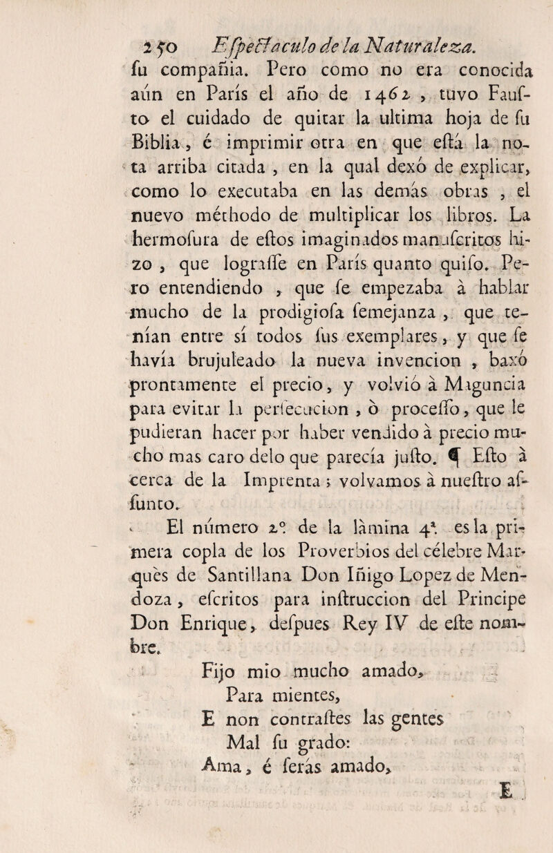 fu compañía. Pero como no era conocida aun en París el año de 14^2- , tuvo Fauf- ta el cuidado de quitar la ultima hoja de fu Biblia 5 é imprimir otra en - que efti la^no^ ta arriba citada , en la qual dexo de explicar, como lo executaba en las demias obras , el nuevo méthodo de multiplicar los libros. La hermofura de eftos imaginados manuíeritqs lai- 20 , que lograire en París quanto quifo. Pe¬ ro entendiendo que fe empezaba á hablar mucho de la prodigiofa femejanza , que te¬ nían entre sí todos fus exemplares, y que fe havía brujuleado la nueva invención , baxó prontamente el precio, y volvió á Maguncia para evitar la pcríecucion , ó proceíTo, que le pudieran hacer por haber vendido á precio mu¬ cho mas caro délo que parecía jufto. ^ Efto a cerca de la Imprenta > volvamos á nueftro af- funto. V El numero 2.® de la lamina 4^. esla prL mera copla de los Proverbios del célebre Mar- qués de Santillana Don Iñigo Lopez de Meii- doza, efcritos para inftruccion del Principe Don Enrique, defpues Rey IV de eíle nom¬ bre. ^ Fijo mió mucho amado. Para mientes, E non con traites las gentes Mal fu grado: Ama, é ferás amado, E..