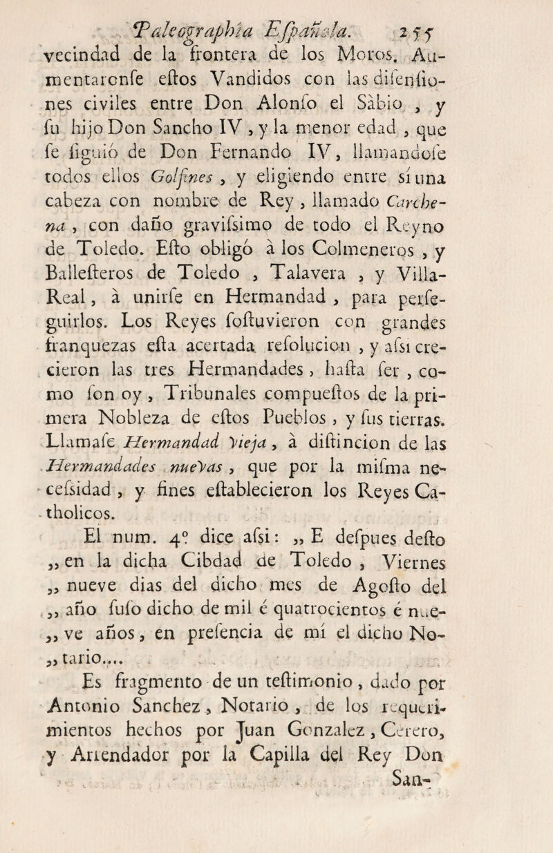 vecindad .de la frontera de los Moros, Au- mcntarcnfe eftos Vandidos con las diíeníio- nes civiles entre Don Alonfo el Sabio, , y fu hijo Don Sancho IV 5 y la menor edad , que fe figuió de Don Fernando IV, llamandoie todos ellos Golfines , Y eligiendo enire sí una cabeza con nombre de Rey , llamado Carche- na , con daño gravifsimo de todo el Pveyno de Toledo» Eílo obligo á los Colmeneros , y Ballefteros de Toledo , Talayera , y Villa- Real , á Linirfe en Hermandad , para per.fe- guirlos. Los Reyes foíluvieron con grandes franquezas efta acertada, refolucion , y afsi cre- . cieron las tres Hermandades, hafta fer , co¬ mo fon oy , Tribunales compueños de la pri¬ mera Nobleza de eños Pueblos , y fus tierras. Llamafe Hermandad yieja , á diftincion de las .Hermandades .nueras , que por la mifma ne^  cefsidad , y fines eftablecieron los Reyes Ca- -tholicos. El num. 4? dice afsi: „E defpues deño en la dicha Cibdad de Toledo, Viernes ,, nueve dias del dicho mes de Agoflo del ,, año fuío dicho de mil é quatrocientos é n^e- ve años, en prefencia de mí el dicho No- tal 10 • • •» Es fragmento de un teftirrionio , dado por Antonio Sanchez, Notario , de los requeri¬ mientos hechos por Juan Gonzalez , Cerero, 7 Arrendador por la Capilla del Rey Don , San-