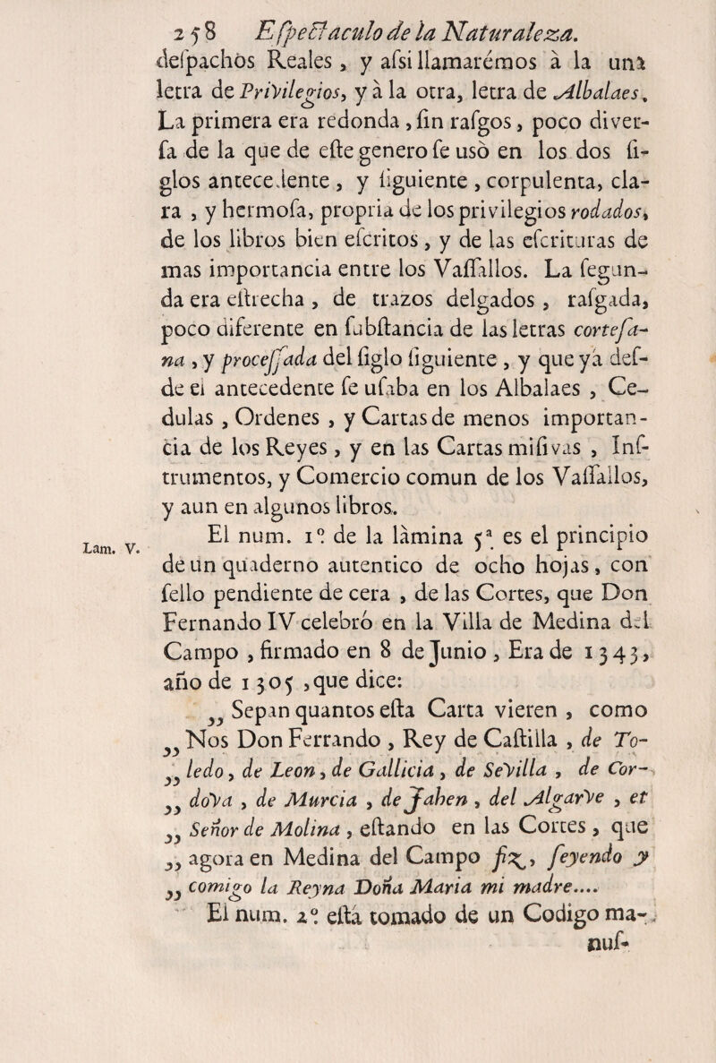 defpachós Reales, y afsillamarémos á la uñ% letra ác Priyilegiosy y ala otra, \QtV2L ác ^Ibalaes, La primera era redonda , fin rafgos, poco diver- fa de la que de efte genero fe uso en los dos fi- glos antecedente , y íiguiente , corpulenta, cla¬ ra , y hcrmofa, propria de los privilegios rodadosi de los libros bien efcritos, y de las cfcrituras de mas importancia entre los Vaflallos. La fegim- da era elhecha , de trazos delgados, rafgada, poco diferente en fabñancia de las letras conefa- na , y procejjada del figlo figuíente , y que ya def- de ei antecedente fe ufaba en los Albalaes , Ce- dulas , Ordenes , y Cartas de menos importan¬ cia de los Reyes, y en las Cartas mifivas , Inf- trumentos, y Comercio común de los Vaflallos, y aun en algunos libros. ^ El num. i” de la lamina 5^^ es el principio deunquaderno autentico de ocho hojas, con fello pendiente de cera , de las Cortes, que Don Fernando IV celebro en la Villa de Medina áú Campo , firmado en 8 de Junio , Era de i 3 4 3 > año de 1305 jque dice: Sepan quantos efta Carta vieren , como Nos Don Ferrando , Rey de Cañilla , de To- ledo, de León, de Gallicia , de Seyilla , de Cor- doy a , de Murcia , dejfahen , del .Alg^drye , et Señor de Molina , eñando en las Cortes , que yy agora en Medina del Campo feyendo y y y comigo la Reyna Dona Maria mi madre.... Ei num. z® ella tomado de un Codigo ma-. nuA