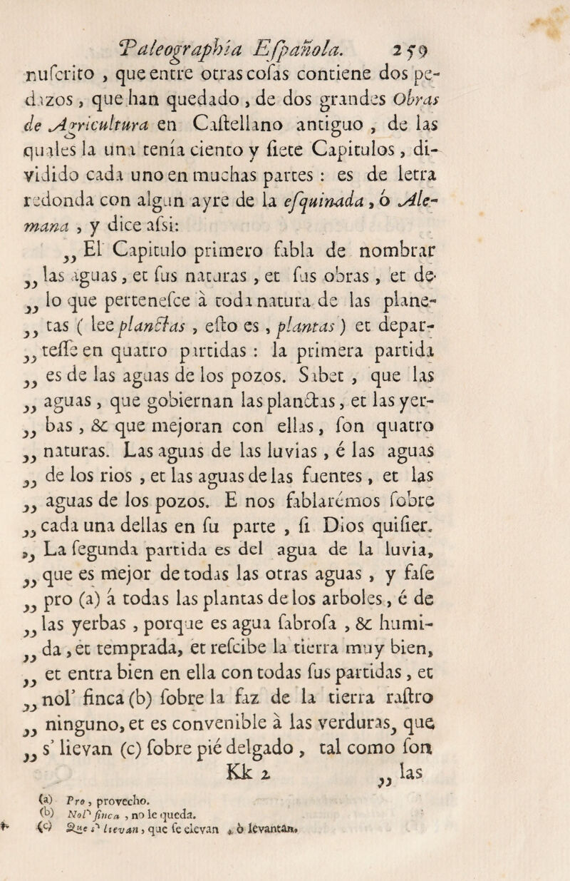 T^aleographía Efpañola. 2f9 rufcrito , que entre otras cofas contiene dos pe¬ dazos , que han quedado , de dos grandes ohras de Agricultura en Caílellano antiguo , de las quales la una tenía ciento y flete Capitulos, di¬ vidido cada uno en muchas partes : es de letra redonda con algún ayre de la efquinada, 6 Ale-- mana , y dice afsi: El Capitulo primero fabla de nombrar las aguas, et fus naturas , ec fus obras, ec dé¬ lo que pertcnefce a toda natura de las plane- tas ( \ccplantías , efto es, plantas) et depar- teíTeen quatro partidas : la primera partida es de las aguas de los pozos. Sibet , que las aguas 5 que gobiernan las planetas, et las yer¬ bas 5 &c que mejoran con ellas, fon quatro naturas. Las aguas de las luvias > é las aguas de los rios , et las aguas de las fuentes, et las aguas de los pozos. E nos fablarémos fobre cada una dellas en fu parte , íi Dios quifier. La fegunda partida es del agua de la iuvia, que es mejor de todas las otras aguas , y fafe pro (a) a todas las plantas de los arboles, é de las yerbas , porque es agua fabrofa , Se húmi¬ da ,ét temprada, et refeibe la tierra muy bien, et entra bien en ella con todas fus partidas, et Sí Sí Sí yy yy yy yy yy yy yy yy yy yy noE finca (b) fobre la faz de la tierra raftro ninguno, et es convenible á las verduras^ que yy C/ -r * s’ llevan (c) fobre pié delgado , tal como fon Kk (a) Vro, provecho. (h) Z\7o/''^«ca , no le <.]ucda. í'* Itevan, qae Ce elevan ^ 6 levantAu» yy las