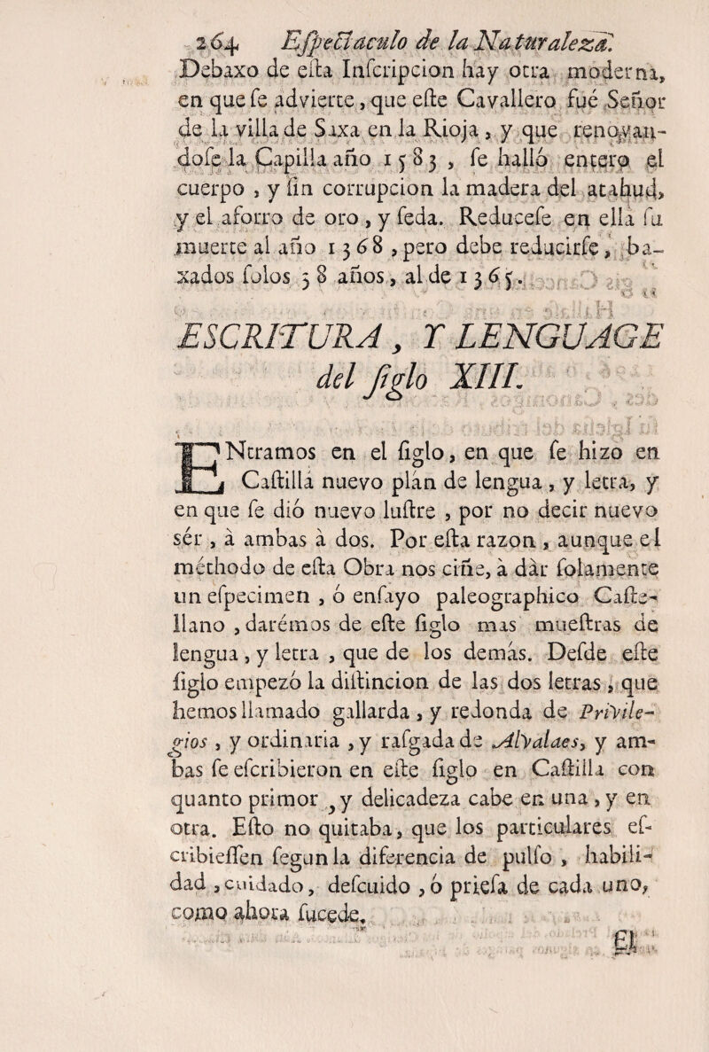 Debaxo de ella Infciipcion hay ocua moderna, en que fe advierte, que efte Cavallero fue 5eñor de la villa de Saxa en la Rioja, y^^que ren^yaíi- dofpda ^ , fe hallq entqr^ el cuerpo , y fin corrupción la madera del ac.ahud> y el aforro de oro , y feda. Reducefe en ella fu .muerte al ano 13 <^8 , pero debe redueirfe, ba¬ gados íblos 3 8 años,,^al de i - r :3 ' v! í' í ! , ESCRITURA, T LENGUAGE del ^glo XIII. \ ENtramos en el figlo, en que fe hizo en Caftillá nuevo plan de lengua , y letra, y en que fe dio nuevo luftre , por no decir nuevo sér , á ambas á dos. Por ella razón , aunque e l méthodo de ella Obra nos ciñe, a dar folamente un efpecimen , ó enfayo paleographico Cañe- llano jdarémos de efte ligio mas mueftras de lengua , y letra , que de los demas. Defde efte figlo empezó la diftincion de las dos letras , que hemos llamado gallarda , y redonda de Privile¬ gios , y ordiniria , y rafgada de ^AlValaes^ y am¬ bas fe eferibieron en efte íiglo en Caftiila con quanto primor y delicadeza cabe en una, y en otra. Efto no quitaba, que los particulares,.. ef- ciibieífen fegunla diferencia de pulfo , habiii-' dad , cuidado, defeuido , 6 priefa de cada uno, como ahora fucede^