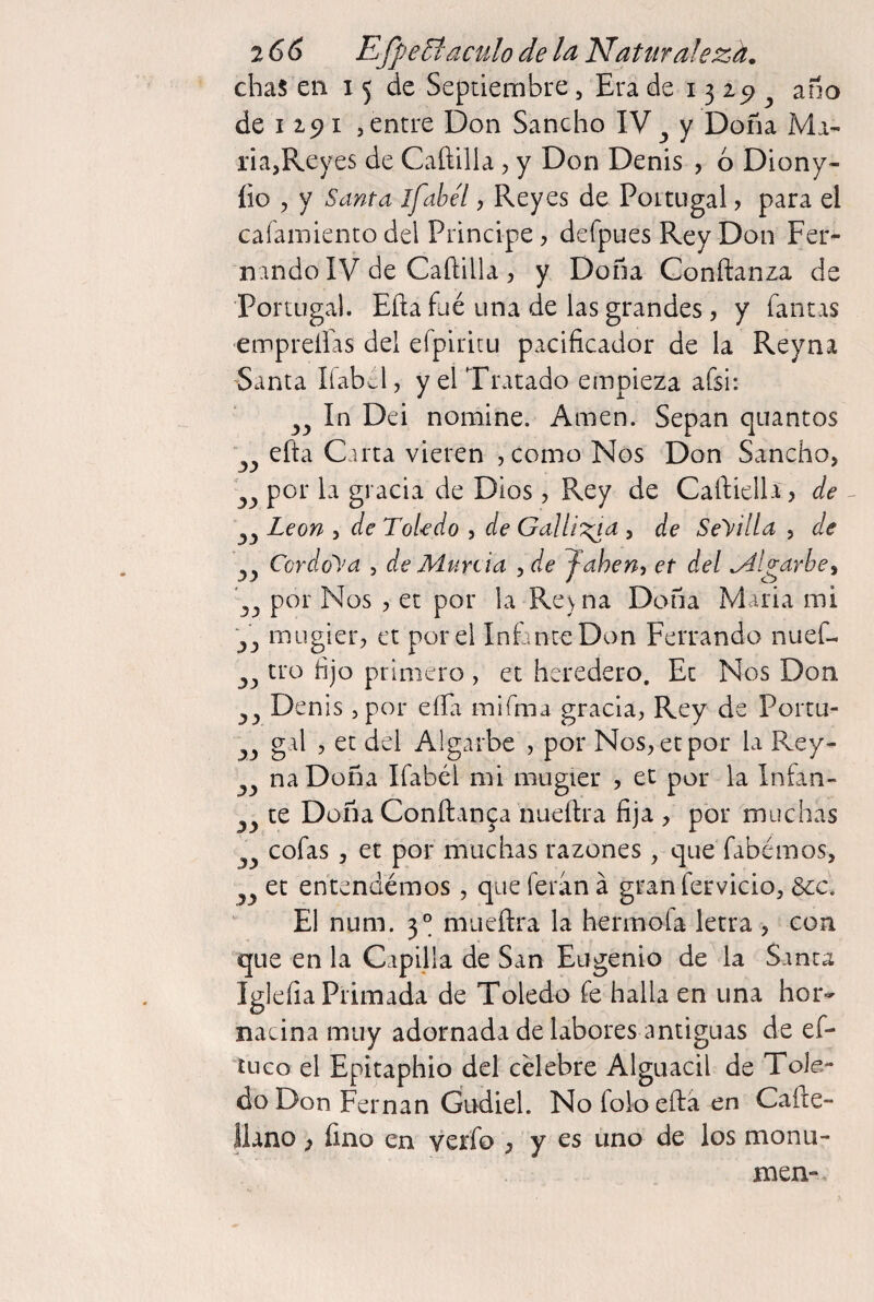 chas en 15 de Septiembre, Era de 13 25> ^ ano de 1191 5 entre Don Sancho IV y Doña Mi- lia,Reyes de Cañilla, y Don Denis , ó Diony- íio , y Santa ifabél, Reyes de Pottugal ? para el caíainiento del Principe, defpues Rey Don Fer¬ nando IV de Caftilla , y Doña Confianza de Portugal. Eíla fiié una de las grandes, y fantis emprelfas del efpiritu pacificador de la Reyna -Santa líabcl, y el Tratado empieza afsi: In Dei nomine. Amen. Sepan quintos efta Carta vieren ,como Nos Don Sancho, por la gracia de Dios, Rey de Cailiella, de León , de Toledo , de Ga¡li':^a , de Seyilla , de Cordoba , de Munia , de J-ahen, et del ligarle^ por Nos , et por la Re) na Doña Maria mi Vj i^Ligler, et por el InEnteDon Ferrando nuef- tro fijo primero , et heredero. Et Nos Don enis 5 por eíEi mifma gracia, Rey de Portu¬ gal , et del Algarbe , por Nos, et por la Rey- ña Doña Ifabéi mi mugier , et por la Infan¬ te Doña Confianp nueflra fija , por muchas cofas, et por muchas razones , que fabémos, et entendemos, que feran á graniervicio, 6cc. El num. 3° miieílra la hermofa letra , con que en la Capilla de San Eugenio de la Santa Igleíia Primada de Toledo fe halla en una hor¬ nacina muy adornada de labores antiguas de ef- tuco el Epitaphio del celebre Alguacil de Tole¬ do Don Fernán Gudiel. Nofoloeftaen Cafte- llano) fino en verfo , y es uno de los monu- men-. 3a 33 3í 33 33 33 33